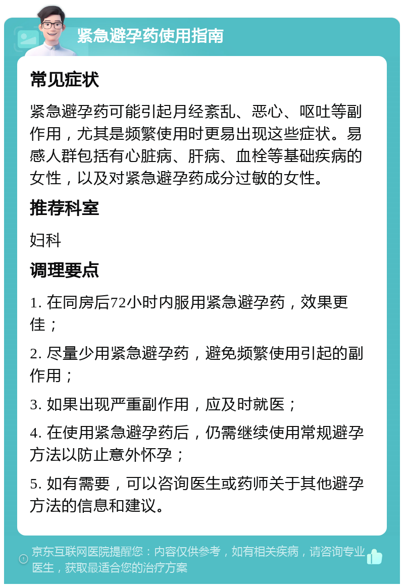 紧急避孕药使用指南 常见症状 紧急避孕药可能引起月经紊乱、恶心、呕吐等副作用，尤其是频繁使用时更易出现这些症状。易感人群包括有心脏病、肝病、血栓等基础疾病的女性，以及对紧急避孕药成分过敏的女性。 推荐科室 妇科 调理要点 1. 在同房后72小时内服用紧急避孕药，效果更佳； 2. 尽量少用紧急避孕药，避免频繁使用引起的副作用； 3. 如果出现严重副作用，应及时就医； 4. 在使用紧急避孕药后，仍需继续使用常规避孕方法以防止意外怀孕； 5. 如有需要，可以咨询医生或药师关于其他避孕方法的信息和建议。