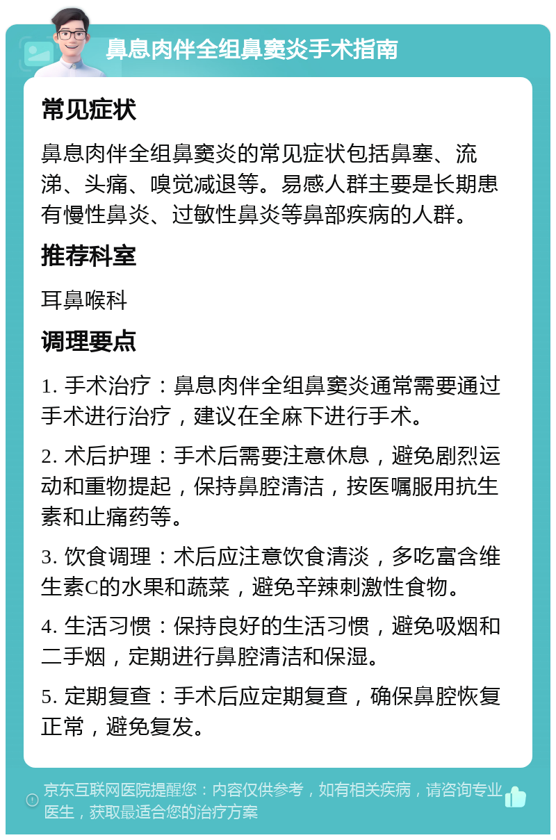 鼻息肉伴全组鼻窦炎手术指南 常见症状 鼻息肉伴全组鼻窦炎的常见症状包括鼻塞、流涕、头痛、嗅觉减退等。易感人群主要是长期患有慢性鼻炎、过敏性鼻炎等鼻部疾病的人群。 推荐科室 耳鼻喉科 调理要点 1. 手术治疗：鼻息肉伴全组鼻窦炎通常需要通过手术进行治疗，建议在全麻下进行手术。 2. 术后护理：手术后需要注意休息，避免剧烈运动和重物提起，保持鼻腔清洁，按医嘱服用抗生素和止痛药等。 3. 饮食调理：术后应注意饮食清淡，多吃富含维生素C的水果和蔬菜，避免辛辣刺激性食物。 4. 生活习惯：保持良好的生活习惯，避免吸烟和二手烟，定期进行鼻腔清洁和保湿。 5. 定期复查：手术后应定期复查，确保鼻腔恢复正常，避免复发。