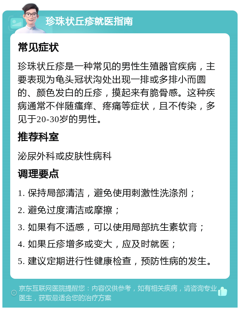 珍珠状丘疹就医指南 常见症状 珍珠状丘疹是一种常见的男性生殖器官疾病，主要表现为龟头冠状沟处出现一排或多排小而圆的、颜色发白的丘疹，摸起来有脆骨感。这种疾病通常不伴随瘙痒、疼痛等症状，且不传染，多见于20-30岁的男性。 推荐科室 泌尿外科或皮肤性病科 调理要点 1. 保持局部清洁，避免使用刺激性洗涤剂； 2. 避免过度清洁或摩擦； 3. 如果有不适感，可以使用局部抗生素软膏； 4. 如果丘疹增多或变大，应及时就医； 5. 建议定期进行性健康检查，预防性病的发生。