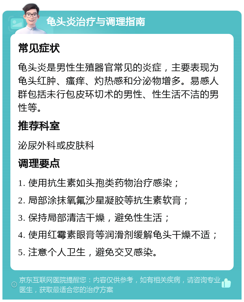 龟头炎治疗与调理指南 常见症状 龟头炎是男性生殖器官常见的炎症，主要表现为龟头红肿、瘙痒、灼热感和分泌物增多。易感人群包括未行包皮环切术的男性、性生活不洁的男性等。 推荐科室 泌尿外科或皮肤科 调理要点 1. 使用抗生素如头孢类药物治疗感染； 2. 局部涂抹氧氟沙星凝胶等抗生素软膏； 3. 保持局部清洁干燥，避免性生活； 4. 使用红霉素眼膏等润滑剂缓解龟头干燥不适； 5. 注意个人卫生，避免交叉感染。