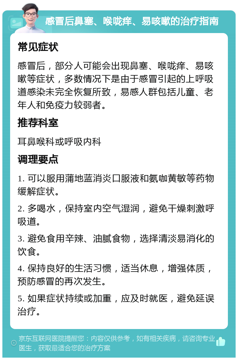 感冒后鼻塞、喉咙痒、易咳嗽的治疗指南 常见症状 感冒后，部分人可能会出现鼻塞、喉咙痒、易咳嗽等症状，多数情况下是由于感冒引起的上呼吸道感染未完全恢复所致，易感人群包括儿童、老年人和免疫力较弱者。 推荐科室 耳鼻喉科或呼吸内科 调理要点 1. 可以服用蒲地蓝消炎口服液和氨咖黄敏等药物缓解症状。 2. 多喝水，保持室内空气湿润，避免干燥刺激呼吸道。 3. 避免食用辛辣、油腻食物，选择清淡易消化的饮食。 4. 保持良好的生活习惯，适当休息，增强体质，预防感冒的再次发生。 5. 如果症状持续或加重，应及时就医，避免延误治疗。