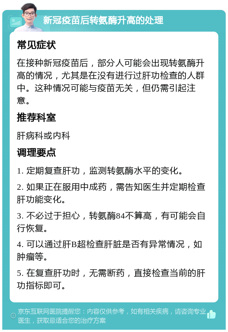 新冠疫苗后转氨酶升高的处理 常见症状 在接种新冠疫苗后，部分人可能会出现转氨酶升高的情况，尤其是在没有进行过肝功检查的人群中。这种情况可能与疫苗无关，但仍需引起注意。 推荐科室 肝病科或内科 调理要点 1. 定期复查肝功，监测转氨酶水平的变化。 2. 如果正在服用中成药，需告知医生并定期检查肝功能变化。 3. 不必过于担心，转氨酶84不算高，有可能会自行恢复。 4. 可以通过肝B超检查肝脏是否有异常情况，如肿瘤等。 5. 在复查肝功时，无需断药，直接检查当前的肝功指标即可。