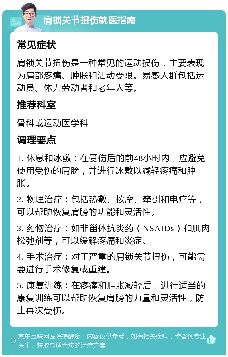 肩锁关节扭伤就医指南 常见症状 肩锁关节扭伤是一种常见的运动损伤，主要表现为肩部疼痛、肿胀和活动受限。易感人群包括运动员、体力劳动者和老年人等。 推荐科室 骨科或运动医学科 调理要点 1. 休息和冰敷：在受伤后的前48小时内，应避免使用受伤的肩膀，并进行冰敷以减轻疼痛和肿胀。 2. 物理治疗：包括热敷、按摩、牵引和电疗等，可以帮助恢复肩膀的功能和灵活性。 3. 药物治疗：如非甾体抗炎药（NSAIDs）和肌肉松弛剂等，可以缓解疼痛和炎症。 4. 手术治疗：对于严重的肩锁关节扭伤，可能需要进行手术修复或重建。 5. 康复训练：在疼痛和肿胀减轻后，进行适当的康复训练可以帮助恢复肩膀的力量和灵活性，防止再次受伤。