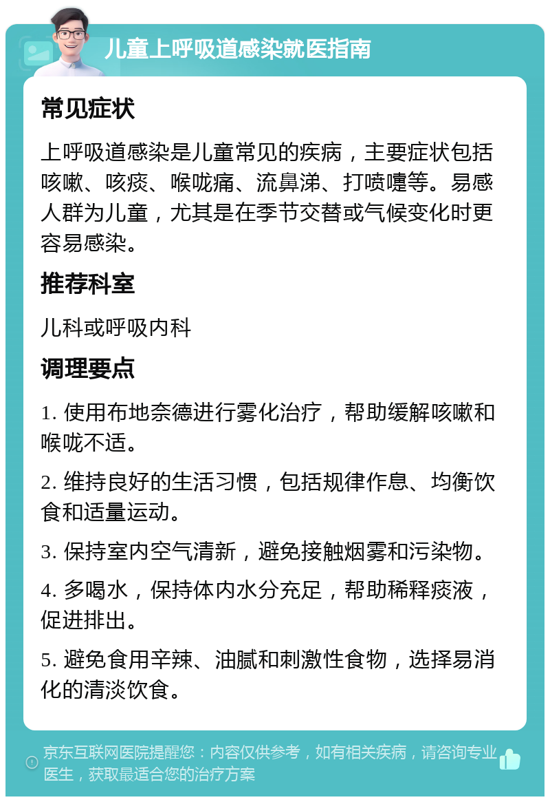 儿童上呼吸道感染就医指南 常见症状 上呼吸道感染是儿童常见的疾病，主要症状包括咳嗽、咳痰、喉咙痛、流鼻涕、打喷嚏等。易感人群为儿童，尤其是在季节交替或气候变化时更容易感染。 推荐科室 儿科或呼吸内科 调理要点 1. 使用布地奈德进行雾化治疗，帮助缓解咳嗽和喉咙不适。 2. 维持良好的生活习惯，包括规律作息、均衡饮食和适量运动。 3. 保持室内空气清新，避免接触烟雾和污染物。 4. 多喝水，保持体内水分充足，帮助稀释痰液，促进排出。 5. 避免食用辛辣、油腻和刺激性食物，选择易消化的清淡饮食。