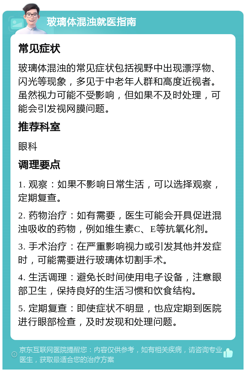 玻璃体混浊就医指南 常见症状 玻璃体混浊的常见症状包括视野中出现漂浮物、闪光等现象，多见于中老年人群和高度近视者。虽然视力可能不受影响，但如果不及时处理，可能会引发视网膜问题。 推荐科室 眼科 调理要点 1. 观察：如果不影响日常生活，可以选择观察，定期复查。 2. 药物治疗：如有需要，医生可能会开具促进混浊吸收的药物，例如维生素C、E等抗氧化剂。 3. 手术治疗：在严重影响视力或引发其他并发症时，可能需要进行玻璃体切割手术。 4. 生活调理：避免长时间使用电子设备，注意眼部卫生，保持良好的生活习惯和饮食结构。 5. 定期复查：即使症状不明显，也应定期到医院进行眼部检查，及时发现和处理问题。