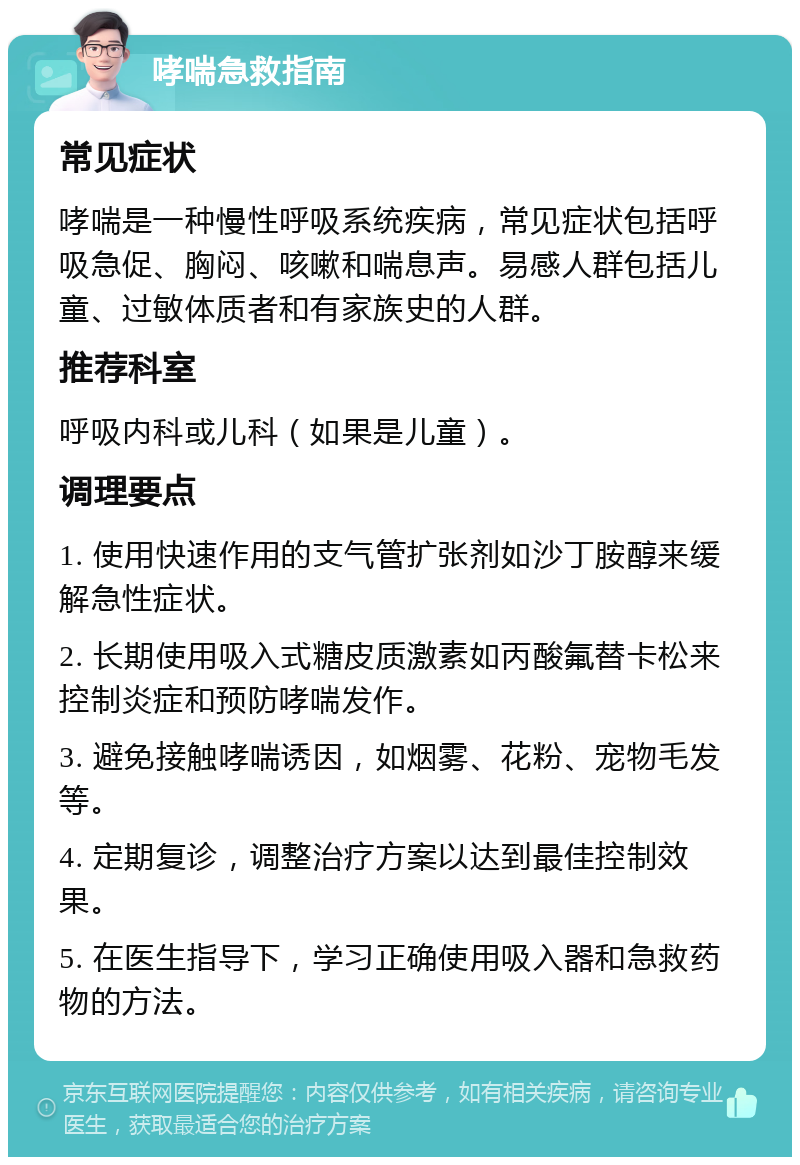 哮喘急救指南 常见症状 哮喘是一种慢性呼吸系统疾病，常见症状包括呼吸急促、胸闷、咳嗽和喘息声。易感人群包括儿童、过敏体质者和有家族史的人群。 推荐科室 呼吸内科或儿科（如果是儿童）。 调理要点 1. 使用快速作用的支气管扩张剂如沙丁胺醇来缓解急性症状。 2. 长期使用吸入式糖皮质激素如丙酸氟替卡松来控制炎症和预防哮喘发作。 3. 避免接触哮喘诱因，如烟雾、花粉、宠物毛发等。 4. 定期复诊，调整治疗方案以达到最佳控制效果。 5. 在医生指导下，学习正确使用吸入器和急救药物的方法。