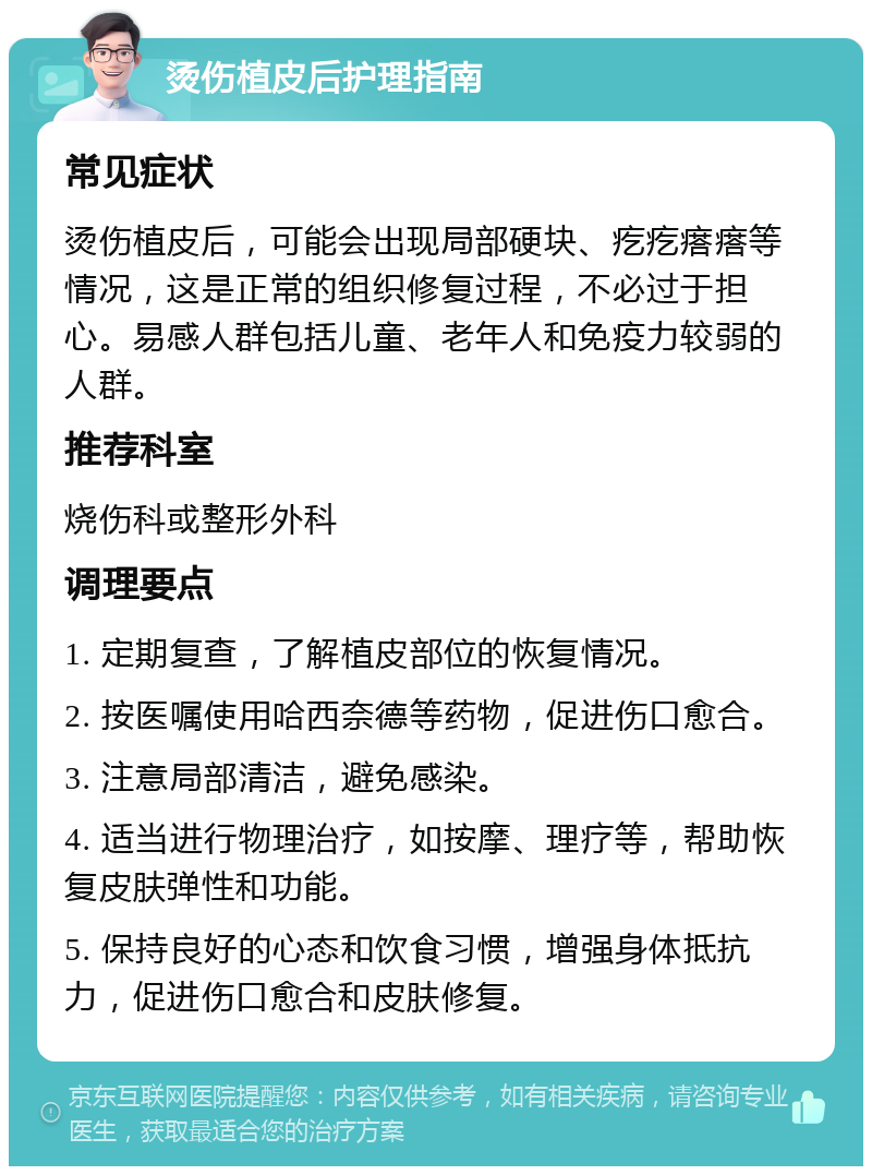 烫伤植皮后护理指南 常见症状 烫伤植皮后，可能会出现局部硬块、疙疙瘩瘩等情况，这是正常的组织修复过程，不必过于担心。易感人群包括儿童、老年人和免疫力较弱的人群。 推荐科室 烧伤科或整形外科 调理要点 1. 定期复查，了解植皮部位的恢复情况。 2. 按医嘱使用哈西奈德等药物，促进伤口愈合。 3. 注意局部清洁，避免感染。 4. 适当进行物理治疗，如按摩、理疗等，帮助恢复皮肤弹性和功能。 5. 保持良好的心态和饮食习惯，增强身体抵抗力，促进伤口愈合和皮肤修复。