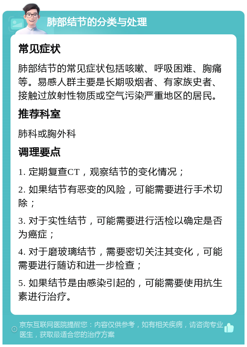 肺部结节的分类与处理 常见症状 肺部结节的常见症状包括咳嗽、呼吸困难、胸痛等。易感人群主要是长期吸烟者、有家族史者、接触过放射性物质或空气污染严重地区的居民。 推荐科室 肺科或胸外科 调理要点 1. 定期复查CT，观察结节的变化情况； 2. 如果结节有恶变的风险，可能需要进行手术切除； 3. 对于实性结节，可能需要进行活检以确定是否为癌症； 4. 对于磨玻璃结节，需要密切关注其变化，可能需要进行随访和进一步检查； 5. 如果结节是由感染引起的，可能需要使用抗生素进行治疗。