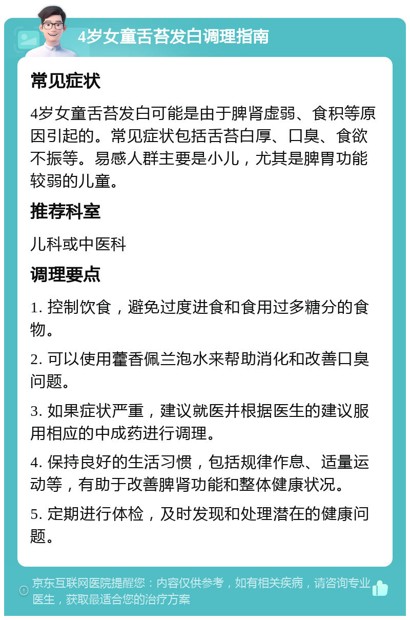 4岁女童舌苔发白调理指南 常见症状 4岁女童舌苔发白可能是由于脾肾虚弱、食积等原因引起的。常见症状包括舌苔白厚、口臭、食欲不振等。易感人群主要是小儿，尤其是脾胃功能较弱的儿童。 推荐科室 儿科或中医科 调理要点 1. 控制饮食，避免过度进食和食用过多糖分的食物。 2. 可以使用藿香佩兰泡水来帮助消化和改善口臭问题。 3. 如果症状严重，建议就医并根据医生的建议服用相应的中成药进行调理。 4. 保持良好的生活习惯，包括规律作息、适量运动等，有助于改善脾肾功能和整体健康状况。 5. 定期进行体检，及时发现和处理潜在的健康问题。