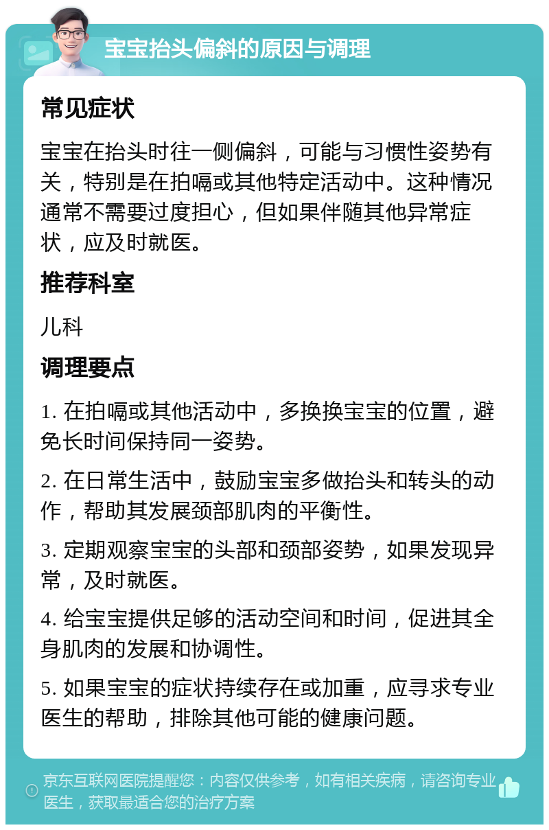 宝宝抬头偏斜的原因与调理 常见症状 宝宝在抬头时往一侧偏斜，可能与习惯性姿势有关，特别是在拍嗝或其他特定活动中。这种情况通常不需要过度担心，但如果伴随其他异常症状，应及时就医。 推荐科室 儿科 调理要点 1. 在拍嗝或其他活动中，多换换宝宝的位置，避免长时间保持同一姿势。 2. 在日常生活中，鼓励宝宝多做抬头和转头的动作，帮助其发展颈部肌肉的平衡性。 3. 定期观察宝宝的头部和颈部姿势，如果发现异常，及时就医。 4. 给宝宝提供足够的活动空间和时间，促进其全身肌肉的发展和协调性。 5. 如果宝宝的症状持续存在或加重，应寻求专业医生的帮助，排除其他可能的健康问题。