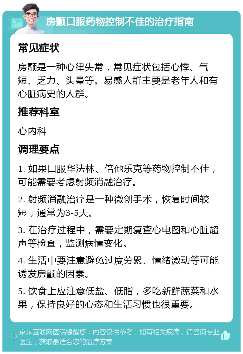 房颤口服药物控制不佳的治疗指南 常见症状 房颤是一种心律失常，常见症状包括心悸、气短、乏力、头晕等。易感人群主要是老年人和有心脏病史的人群。 推荐科室 心内科 调理要点 1. 如果口服华法林、倍他乐克等药物控制不佳，可能需要考虑射频消融治疗。 2. 射频消融治疗是一种微创手术，恢复时间较短，通常为3-5天。 3. 在治疗过程中，需要定期复查心电图和心脏超声等检查，监测病情变化。 4. 生活中要注意避免过度劳累、情绪激动等可能诱发房颤的因素。 5. 饮食上应注意低盐、低脂，多吃新鲜蔬菜和水果，保持良好的心态和生活习惯也很重要。