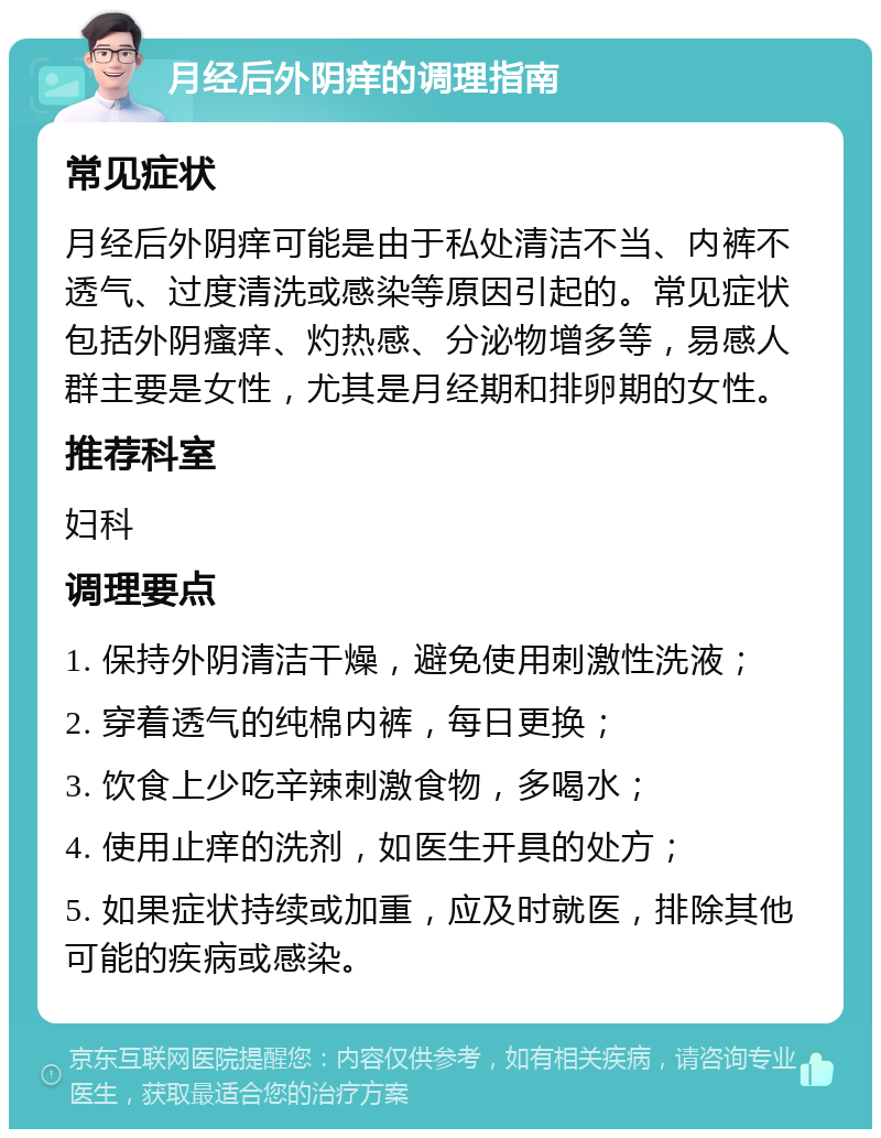 月经后外阴痒的调理指南 常见症状 月经后外阴痒可能是由于私处清洁不当、内裤不透气、过度清洗或感染等原因引起的。常见症状包括外阴瘙痒、灼热感、分泌物增多等，易感人群主要是女性，尤其是月经期和排卵期的女性。 推荐科室 妇科 调理要点 1. 保持外阴清洁干燥，避免使用刺激性洗液； 2. 穿着透气的纯棉内裤，每日更换； 3. 饮食上少吃辛辣刺激食物，多喝水； 4. 使用止痒的洗剂，如医生开具的处方； 5. 如果症状持续或加重，应及时就医，排除其他可能的疾病或感染。