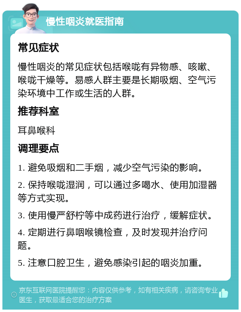 慢性咽炎就医指南 常见症状 慢性咽炎的常见症状包括喉咙有异物感、咳嗽、喉咙干燥等。易感人群主要是长期吸烟、空气污染环境中工作或生活的人群。 推荐科室 耳鼻喉科 调理要点 1. 避免吸烟和二手烟，减少空气污染的影响。 2. 保持喉咙湿润，可以通过多喝水、使用加湿器等方式实现。 3. 使用慢严舒柠等中成药进行治疗，缓解症状。 4. 定期进行鼻咽喉镜检查，及时发现并治疗问题。 5. 注意口腔卫生，避免感染引起的咽炎加重。