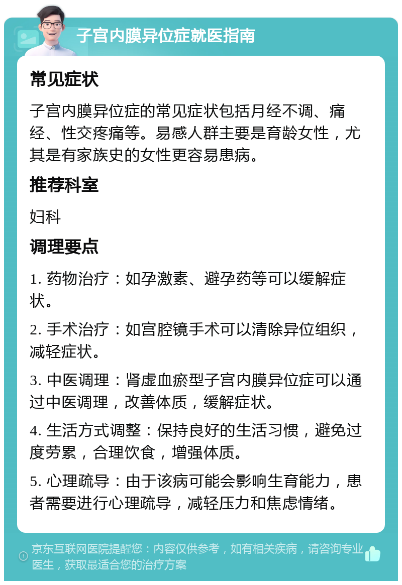 子宫内膜异位症就医指南 常见症状 子宫内膜异位症的常见症状包括月经不调、痛经、性交疼痛等。易感人群主要是育龄女性，尤其是有家族史的女性更容易患病。 推荐科室 妇科 调理要点 1. 药物治疗：如孕激素、避孕药等可以缓解症状。 2. 手术治疗：如宫腔镜手术可以清除异位组织，减轻症状。 3. 中医调理：肾虚血瘀型子宫内膜异位症可以通过中医调理，改善体质，缓解症状。 4. 生活方式调整：保持良好的生活习惯，避免过度劳累，合理饮食，增强体质。 5. 心理疏导：由于该病可能会影响生育能力，患者需要进行心理疏导，减轻压力和焦虑情绪。