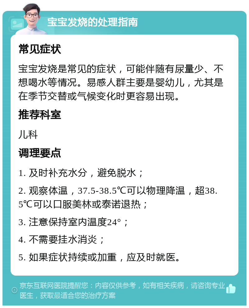 宝宝发烧的处理指南 常见症状 宝宝发烧是常见的症状，可能伴随有尿量少、不想喝水等情况。易感人群主要是婴幼儿，尤其是在季节交替或气候变化时更容易出现。 推荐科室 儿科 调理要点 1. 及时补充水分，避免脱水； 2. 观察体温，37.5-38.5℃可以物理降温，超38.5℃可以口服美林或泰诺退热； 3. 注意保持室内温度24°； 4. 不需要挂水消炎； 5. 如果症状持续或加重，应及时就医。