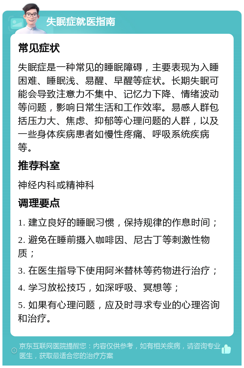 失眠症就医指南 常见症状 失眠症是一种常见的睡眠障碍，主要表现为入睡困难、睡眠浅、易醒、早醒等症状。长期失眠可能会导致注意力不集中、记忆力下降、情绪波动等问题，影响日常生活和工作效率。易感人群包括压力大、焦虑、抑郁等心理问题的人群，以及一些身体疾病患者如慢性疼痛、呼吸系统疾病等。 推荐科室 神经内科或精神科 调理要点 1. 建立良好的睡眠习惯，保持规律的作息时间； 2. 避免在睡前摄入咖啡因、尼古丁等刺激性物质； 3. 在医生指导下使用阿米替林等药物进行治疗； 4. 学习放松技巧，如深呼吸、冥想等； 5. 如果有心理问题，应及时寻求专业的心理咨询和治疗。