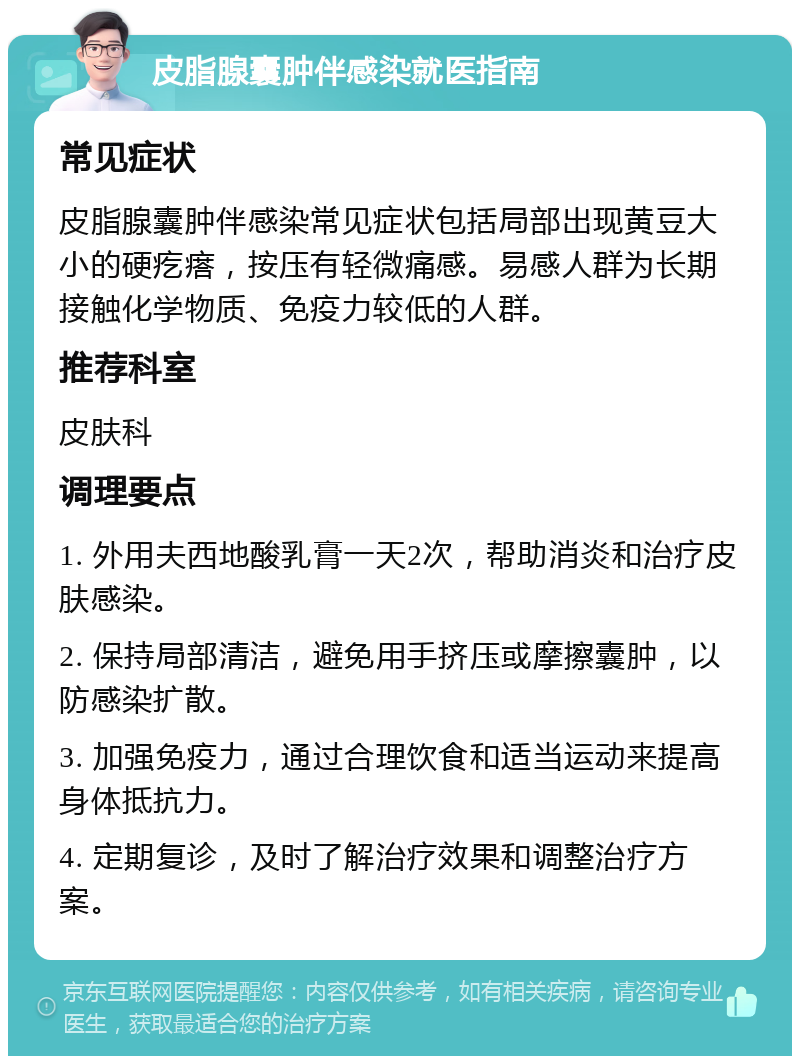 皮脂腺囊肿伴感染就医指南 常见症状 皮脂腺囊肿伴感染常见症状包括局部出现黄豆大小的硬疙瘩，按压有轻微痛感。易感人群为长期接触化学物质、免疫力较低的人群。 推荐科室 皮肤科 调理要点 1. 外用夫西地酸乳膏一天2次，帮助消炎和治疗皮肤感染。 2. 保持局部清洁，避免用手挤压或摩擦囊肿，以防感染扩散。 3. 加强免疫力，通过合理饮食和适当运动来提高身体抵抗力。 4. 定期复诊，及时了解治疗效果和调整治疗方案。