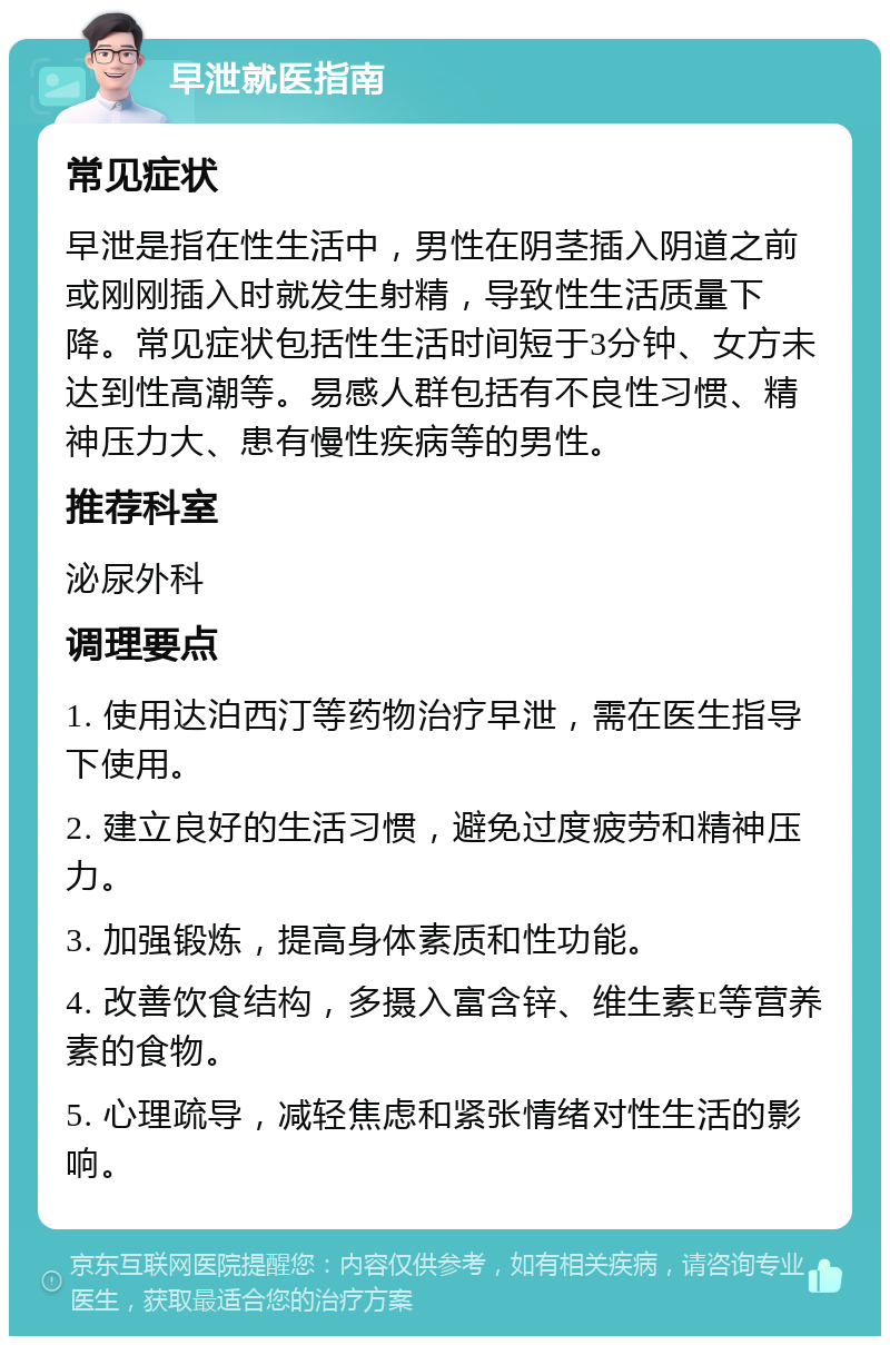 早泄就医指南 常见症状 早泄是指在性生活中，男性在阴茎插入阴道之前或刚刚插入时就发生射精，导致性生活质量下降。常见症状包括性生活时间短于3分钟、女方未达到性高潮等。易感人群包括有不良性习惯、精神压力大、患有慢性疾病等的男性。 推荐科室 泌尿外科 调理要点 1. 使用达泊西汀等药物治疗早泄，需在医生指导下使用。 2. 建立良好的生活习惯，避免过度疲劳和精神压力。 3. 加强锻炼，提高身体素质和性功能。 4. 改善饮食结构，多摄入富含锌、维生素E等营养素的食物。 5. 心理疏导，减轻焦虑和紧张情绪对性生活的影响。