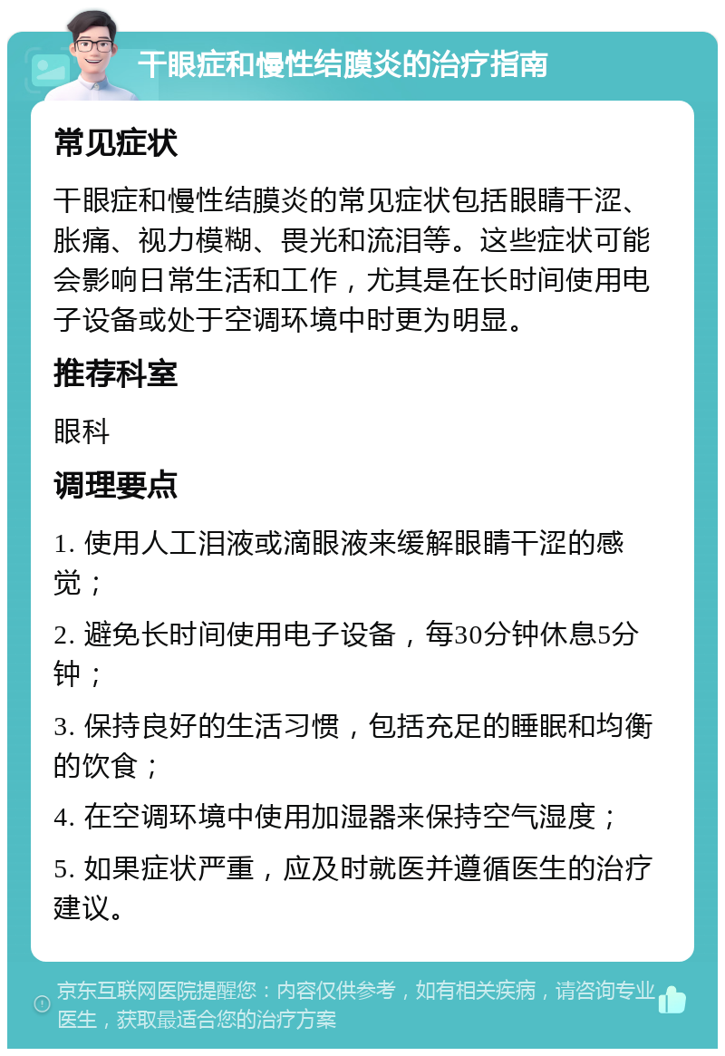 干眼症和慢性结膜炎的治疗指南 常见症状 干眼症和慢性结膜炎的常见症状包括眼睛干涩、胀痛、视力模糊、畏光和流泪等。这些症状可能会影响日常生活和工作，尤其是在长时间使用电子设备或处于空调环境中时更为明显。 推荐科室 眼科 调理要点 1. 使用人工泪液或滴眼液来缓解眼睛干涩的感觉； 2. 避免长时间使用电子设备，每30分钟休息5分钟； 3. 保持良好的生活习惯，包括充足的睡眠和均衡的饮食； 4. 在空调环境中使用加湿器来保持空气湿度； 5. 如果症状严重，应及时就医并遵循医生的治疗建议。