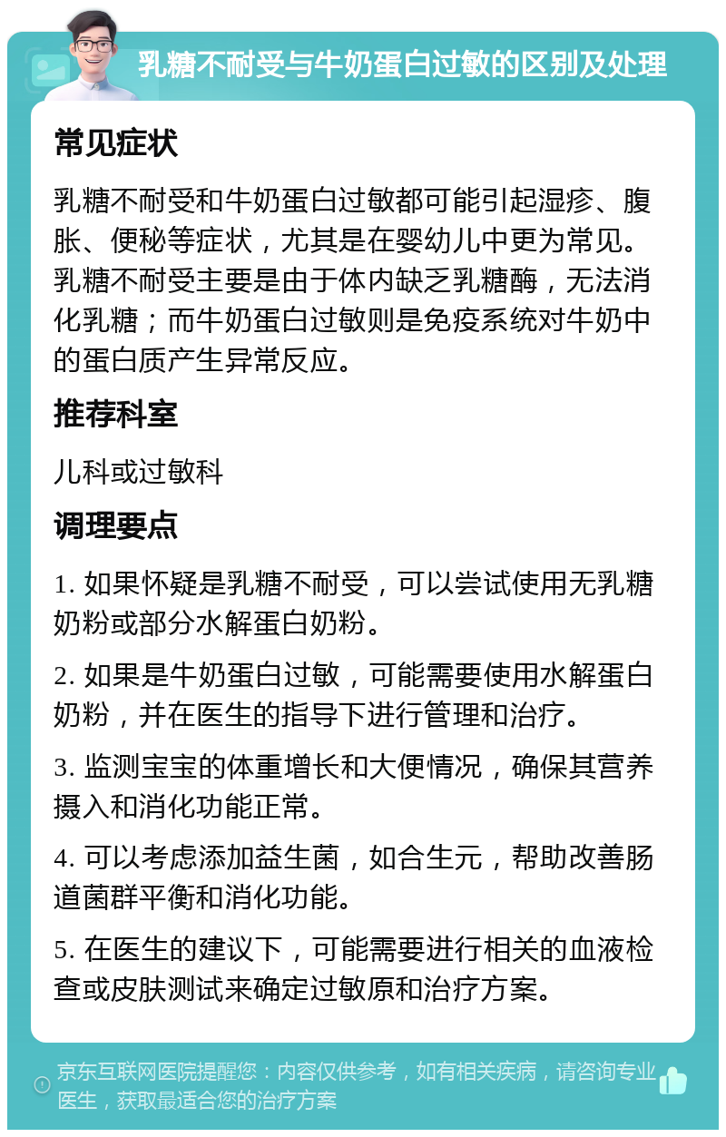 乳糖不耐受与牛奶蛋白过敏的区别及处理 常见症状 乳糖不耐受和牛奶蛋白过敏都可能引起湿疹、腹胀、便秘等症状，尤其是在婴幼儿中更为常见。乳糖不耐受主要是由于体内缺乏乳糖酶，无法消化乳糖；而牛奶蛋白过敏则是免疫系统对牛奶中的蛋白质产生异常反应。 推荐科室 儿科或过敏科 调理要点 1. 如果怀疑是乳糖不耐受，可以尝试使用无乳糖奶粉或部分水解蛋白奶粉。 2. 如果是牛奶蛋白过敏，可能需要使用水解蛋白奶粉，并在医生的指导下进行管理和治疗。 3. 监测宝宝的体重增长和大便情况，确保其营养摄入和消化功能正常。 4. 可以考虑添加益生菌，如合生元，帮助改善肠道菌群平衡和消化功能。 5. 在医生的建议下，可能需要进行相关的血液检查或皮肤测试来确定过敏原和治疗方案。