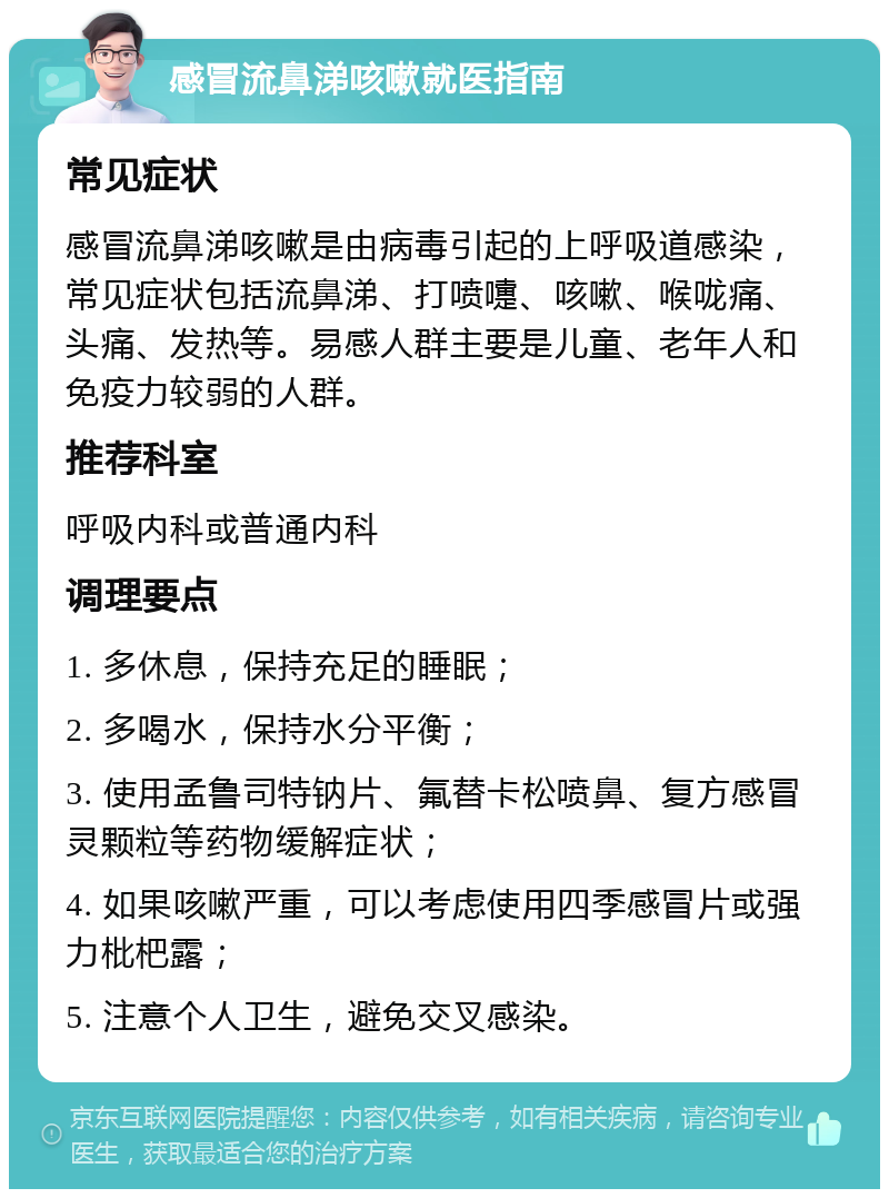 感冒流鼻涕咳嗽就医指南 常见症状 感冒流鼻涕咳嗽是由病毒引起的上呼吸道感染，常见症状包括流鼻涕、打喷嚏、咳嗽、喉咙痛、头痛、发热等。易感人群主要是儿童、老年人和免疫力较弱的人群。 推荐科室 呼吸内科或普通内科 调理要点 1. 多休息，保持充足的睡眠； 2. 多喝水，保持水分平衡； 3. 使用孟鲁司特钠片、氟替卡松喷鼻、复方感冒灵颗粒等药物缓解症状； 4. 如果咳嗽严重，可以考虑使用四季感冒片或强力枇杷露； 5. 注意个人卫生，避免交叉感染。