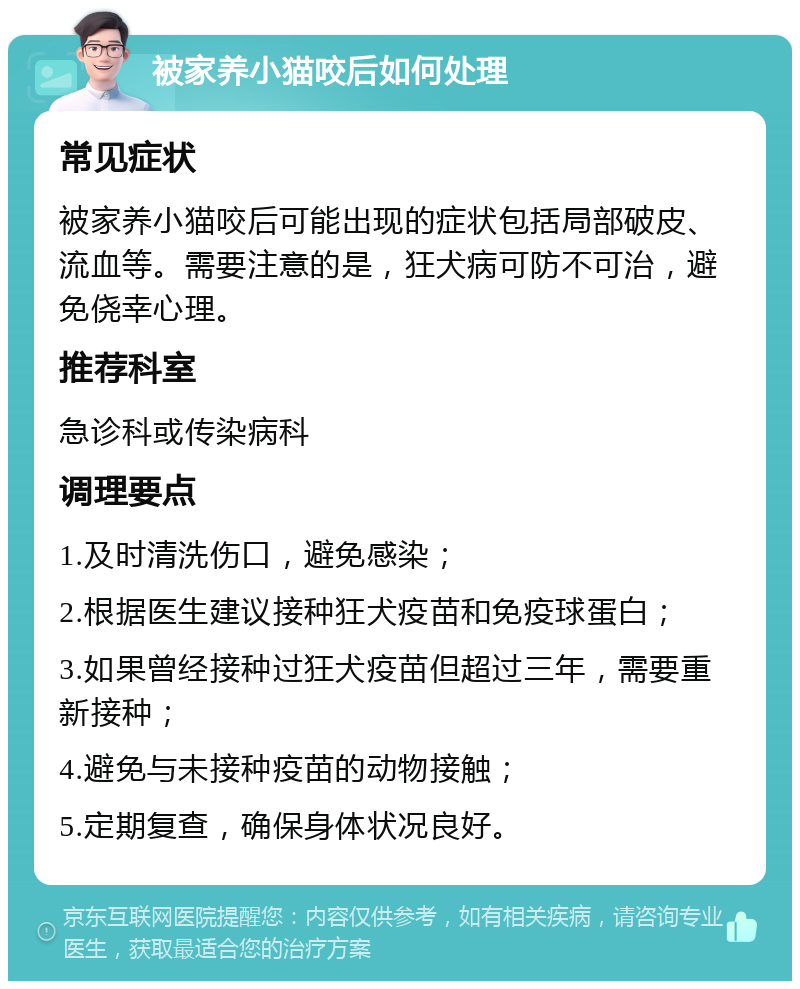 被家养小猫咬后如何处理 常见症状 被家养小猫咬后可能出现的症状包括局部破皮、流血等。需要注意的是，狂犬病可防不可治，避免侥幸心理。 推荐科室 急诊科或传染病科 调理要点 1.及时清洗伤口，避免感染； 2.根据医生建议接种狂犬疫苗和免疫球蛋白； 3.如果曾经接种过狂犬疫苗但超过三年，需要重新接种； 4.避免与未接种疫苗的动物接触； 5.定期复查，确保身体状况良好。