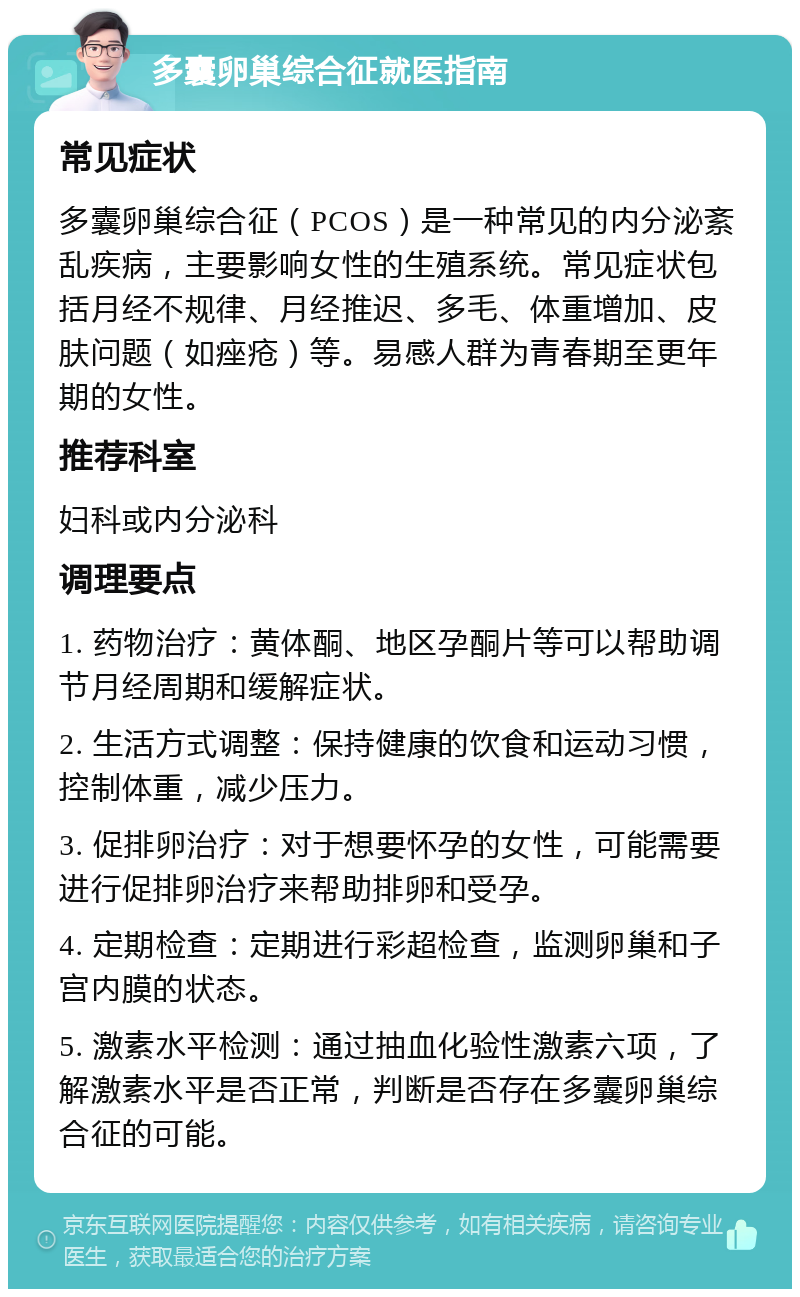 多囊卵巢综合征就医指南 常见症状 多囊卵巢综合征（PCOS）是一种常见的内分泌紊乱疾病，主要影响女性的生殖系统。常见症状包括月经不规律、月经推迟、多毛、体重增加、皮肤问题（如痤疮）等。易感人群为青春期至更年期的女性。 推荐科室 妇科或内分泌科 调理要点 1. 药物治疗：黄体酮、地区孕酮片等可以帮助调节月经周期和缓解症状。 2. 生活方式调整：保持健康的饮食和运动习惯，控制体重，减少压力。 3. 促排卵治疗：对于想要怀孕的女性，可能需要进行促排卵治疗来帮助排卵和受孕。 4. 定期检查：定期进行彩超检查，监测卵巢和子宫内膜的状态。 5. 激素水平检测：通过抽血化验性激素六项，了解激素水平是否正常，判断是否存在多囊卵巢综合征的可能。