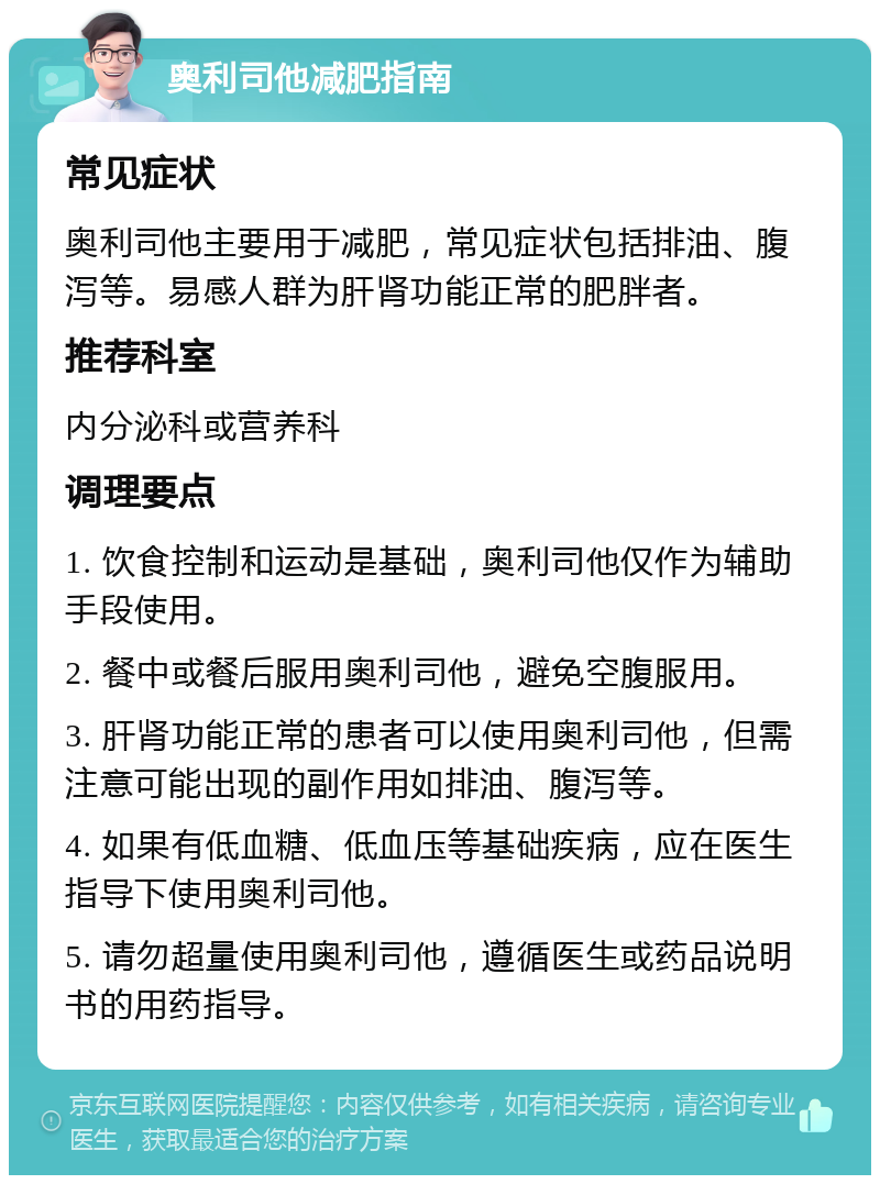 奥利司他减肥指南 常见症状 奥利司他主要用于减肥，常见症状包括排油、腹泻等。易感人群为肝肾功能正常的肥胖者。 推荐科室 内分泌科或营养科 调理要点 1. 饮食控制和运动是基础，奥利司他仅作为辅助手段使用。 2. 餐中或餐后服用奥利司他，避免空腹服用。 3. 肝肾功能正常的患者可以使用奥利司他，但需注意可能出现的副作用如排油、腹泻等。 4. 如果有低血糖、低血压等基础疾病，应在医生指导下使用奥利司他。 5. 请勿超量使用奥利司他，遵循医生或药品说明书的用药指导。