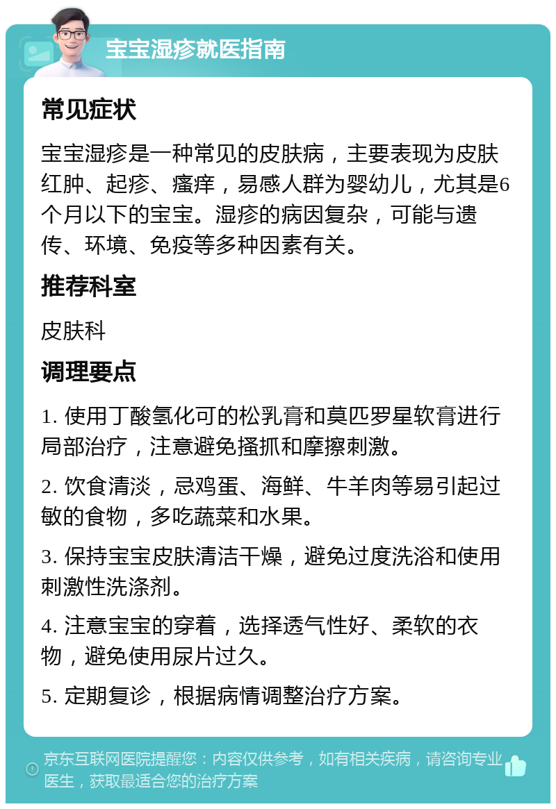 宝宝湿疹就医指南 常见症状 宝宝湿疹是一种常见的皮肤病，主要表现为皮肤红肿、起疹、瘙痒，易感人群为婴幼儿，尤其是6个月以下的宝宝。湿疹的病因复杂，可能与遗传、环境、免疫等多种因素有关。 推荐科室 皮肤科 调理要点 1. 使用丁酸氢化可的松乳膏和莫匹罗星软膏进行局部治疗，注意避免搔抓和摩擦刺激。 2. 饮食清淡，忌鸡蛋、海鲜、牛羊肉等易引起过敏的食物，多吃蔬菜和水果。 3. 保持宝宝皮肤清洁干燥，避免过度洗浴和使用刺激性洗涤剂。 4. 注意宝宝的穿着，选择透气性好、柔软的衣物，避免使用尿片过久。 5. 定期复诊，根据病情调整治疗方案。