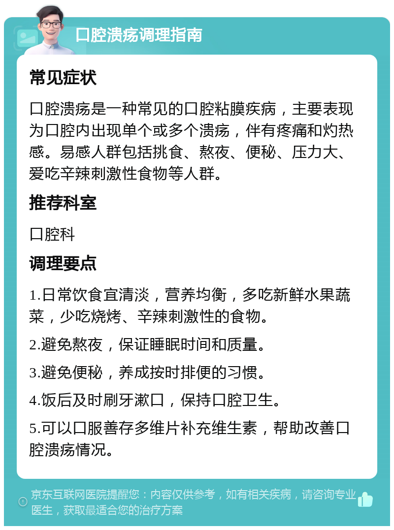 口腔溃疡调理指南 常见症状 口腔溃疡是一种常见的口腔粘膜疾病，主要表现为口腔内出现单个或多个溃疡，伴有疼痛和灼热感。易感人群包括挑食、熬夜、便秘、压力大、爱吃辛辣刺激性食物等人群。 推荐科室 口腔科 调理要点 1.日常饮食宜清淡，营养均衡，多吃新鲜水果蔬菜，少吃烧烤、辛辣刺激性的食物。 2.避免熬夜，保证睡眠时间和质量。 3.避免便秘，养成按时排便的习惯。 4.饭后及时刷牙漱口，保持口腔卫生。 5.可以口服善存多维片补充维生素，帮助改善口腔溃疡情况。