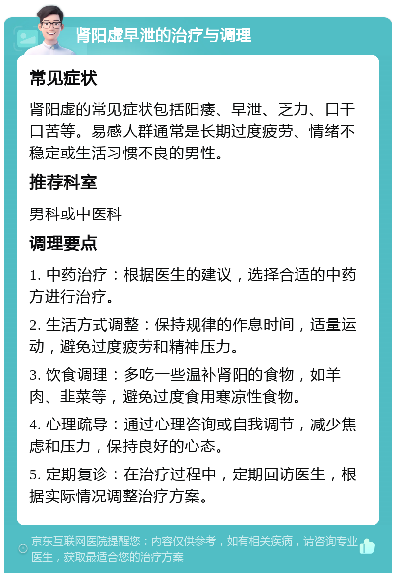 肾阳虚早泄的治疗与调理 常见症状 肾阳虚的常见症状包括阳痿、早泄、乏力、口干口苦等。易感人群通常是长期过度疲劳、情绪不稳定或生活习惯不良的男性。 推荐科室 男科或中医科 调理要点 1. 中药治疗：根据医生的建议，选择合适的中药方进行治疗。 2. 生活方式调整：保持规律的作息时间，适量运动，避免过度疲劳和精神压力。 3. 饮食调理：多吃一些温补肾阳的食物，如羊肉、韭菜等，避免过度食用寒凉性食物。 4. 心理疏导：通过心理咨询或自我调节，减少焦虑和压力，保持良好的心态。 5. 定期复诊：在治疗过程中，定期回访医生，根据实际情况调整治疗方案。