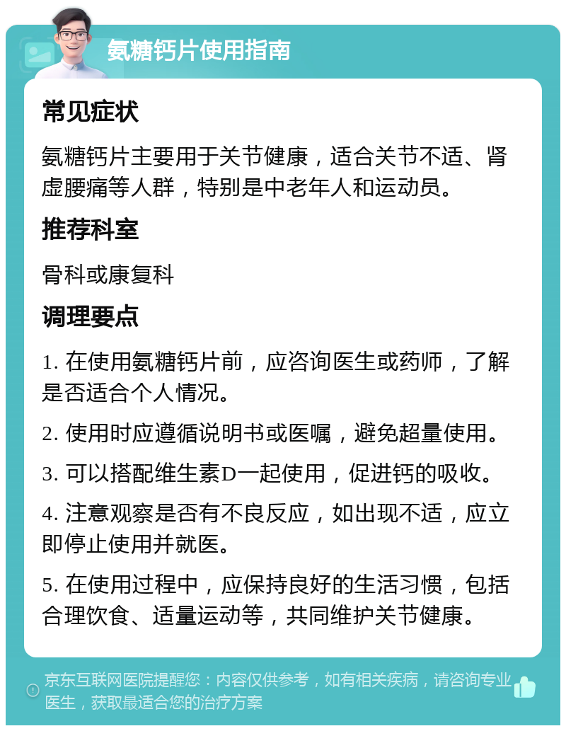 氨糖钙片使用指南 常见症状 氨糖钙片主要用于关节健康，适合关节不适、肾虚腰痛等人群，特别是中老年人和运动员。 推荐科室 骨科或康复科 调理要点 1. 在使用氨糖钙片前，应咨询医生或药师，了解是否适合个人情况。 2. 使用时应遵循说明书或医嘱，避免超量使用。 3. 可以搭配维生素D一起使用，促进钙的吸收。 4. 注意观察是否有不良反应，如出现不适，应立即停止使用并就医。 5. 在使用过程中，应保持良好的生活习惯，包括合理饮食、适量运动等，共同维护关节健康。