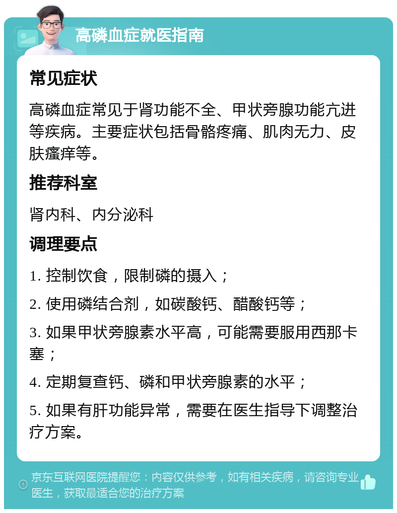 高磷血症就医指南 常见症状 高磷血症常见于肾功能不全、甲状旁腺功能亢进等疾病。主要症状包括骨骼疼痛、肌肉无力、皮肤瘙痒等。 推荐科室 肾内科、内分泌科 调理要点 1. 控制饮食，限制磷的摄入； 2. 使用磷结合剂，如碳酸钙、醋酸钙等； 3. 如果甲状旁腺素水平高，可能需要服用西那卡塞； 4. 定期复查钙、磷和甲状旁腺素的水平； 5. 如果有肝功能异常，需要在医生指导下调整治疗方案。