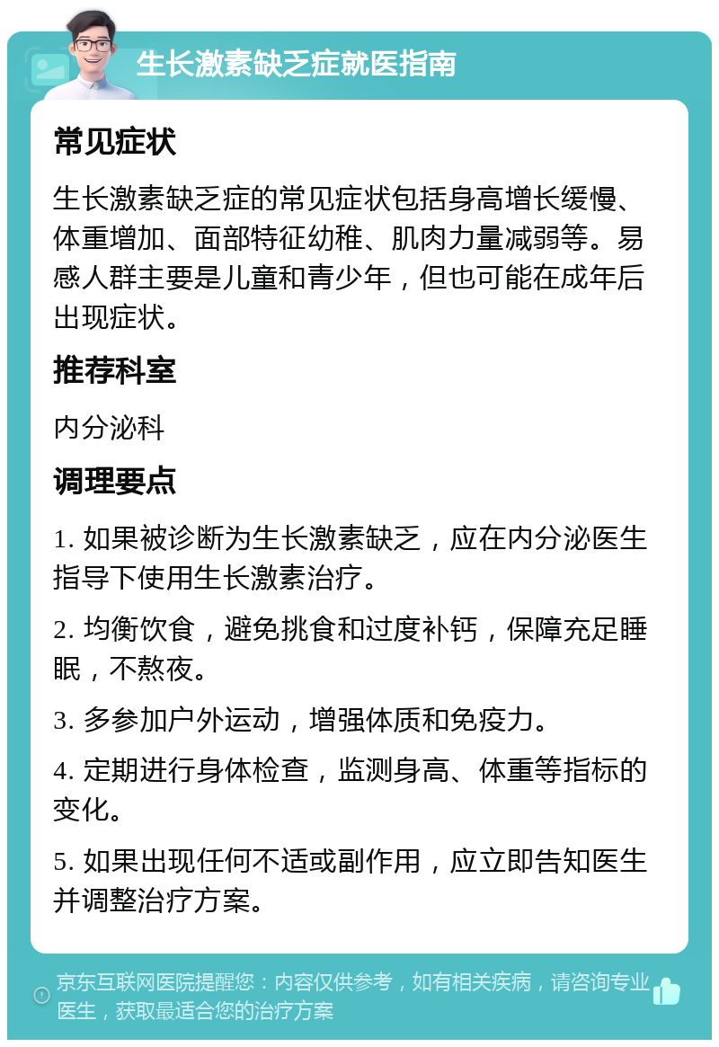 生长激素缺乏症就医指南 常见症状 生长激素缺乏症的常见症状包括身高增长缓慢、体重增加、面部特征幼稚、肌肉力量减弱等。易感人群主要是儿童和青少年，但也可能在成年后出现症状。 推荐科室 内分泌科 调理要点 1. 如果被诊断为生长激素缺乏，应在内分泌医生指导下使用生长激素治疗。 2. 均衡饮食，避免挑食和过度补钙，保障充足睡眠，不熬夜。 3. 多参加户外运动，增强体质和免疫力。 4. 定期进行身体检查，监测身高、体重等指标的变化。 5. 如果出现任何不适或副作用，应立即告知医生并调整治疗方案。