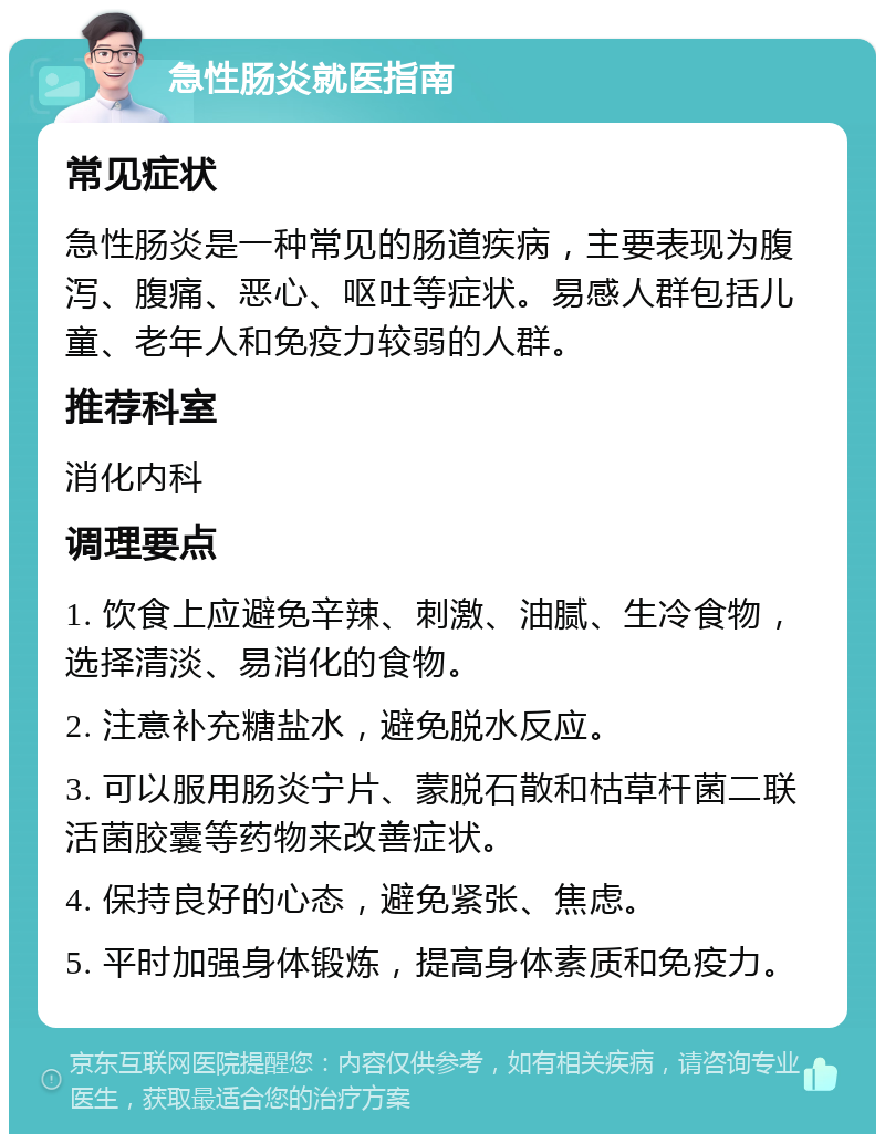 急性肠炎就医指南 常见症状 急性肠炎是一种常见的肠道疾病，主要表现为腹泻、腹痛、恶心、呕吐等症状。易感人群包括儿童、老年人和免疫力较弱的人群。 推荐科室 消化内科 调理要点 1. 饮食上应避免辛辣、刺激、油腻、生冷食物，选择清淡、易消化的食物。 2. 注意补充糖盐水，避免脱水反应。 3. 可以服用肠炎宁片、蒙脱石散和枯草杆菌二联活菌胶囊等药物来改善症状。 4. 保持良好的心态，避免紧张、焦虑。 5. 平时加强身体锻炼，提高身体素质和免疫力。