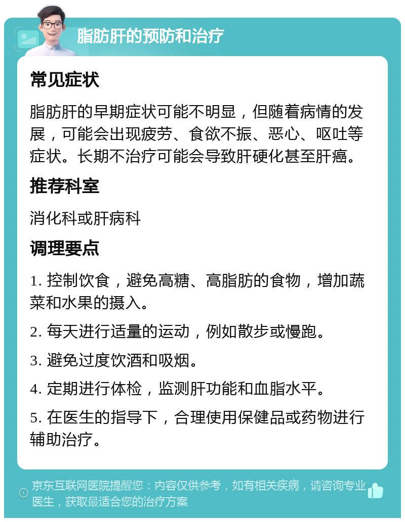 脂肪肝的预防和治疗 常见症状 脂肪肝的早期症状可能不明显，但随着病情的发展，可能会出现疲劳、食欲不振、恶心、呕吐等症状。长期不治疗可能会导致肝硬化甚至肝癌。 推荐科室 消化科或肝病科 调理要点 1. 控制饮食，避免高糖、高脂肪的食物，增加蔬菜和水果的摄入。 2. 每天进行适量的运动，例如散步或慢跑。 3. 避免过度饮酒和吸烟。 4. 定期进行体检，监测肝功能和血脂水平。 5. 在医生的指导下，合理使用保健品或药物进行辅助治疗。