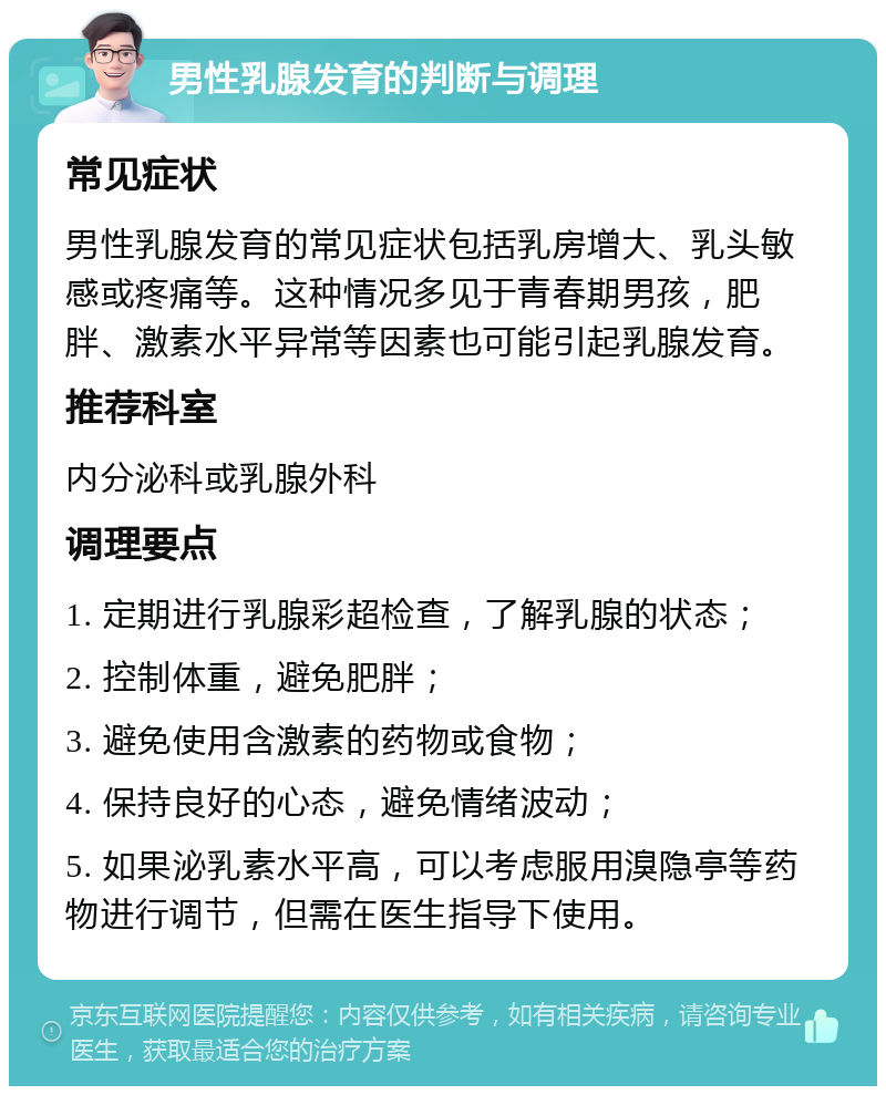 男性乳腺发育的判断与调理 常见症状 男性乳腺发育的常见症状包括乳房增大、乳头敏感或疼痛等。这种情况多见于青春期男孩，肥胖、激素水平异常等因素也可能引起乳腺发育。 推荐科室 内分泌科或乳腺外科 调理要点 1. 定期进行乳腺彩超检查，了解乳腺的状态； 2. 控制体重，避免肥胖； 3. 避免使用含激素的药物或食物； 4. 保持良好的心态，避免情绪波动； 5. 如果泌乳素水平高，可以考虑服用溴隐亭等药物进行调节，但需在医生指导下使用。