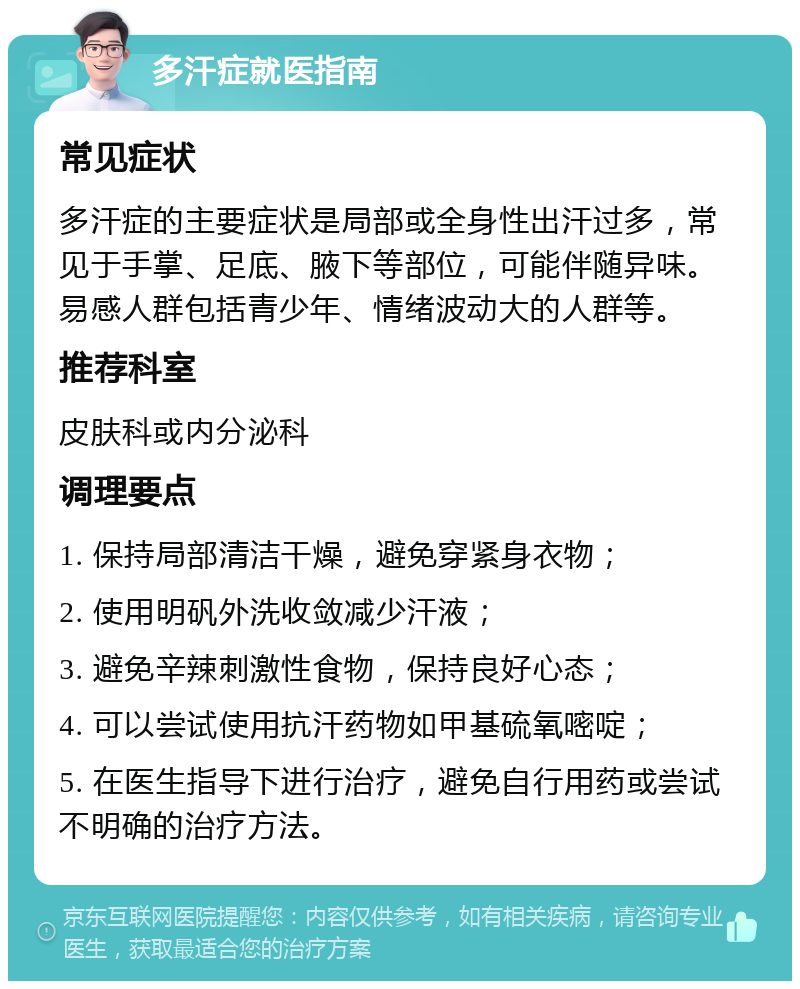 多汗症就医指南 常见症状 多汗症的主要症状是局部或全身性出汗过多，常见于手掌、足底、腋下等部位，可能伴随异味。易感人群包括青少年、情绪波动大的人群等。 推荐科室 皮肤科或内分泌科 调理要点 1. 保持局部清洁干燥，避免穿紧身衣物； 2. 使用明矾外洗收敛减少汗液； 3. 避免辛辣刺激性食物，保持良好心态； 4. 可以尝试使用抗汗药物如甲基硫氧嘧啶； 5. 在医生指导下进行治疗，避免自行用药或尝试不明确的治疗方法。