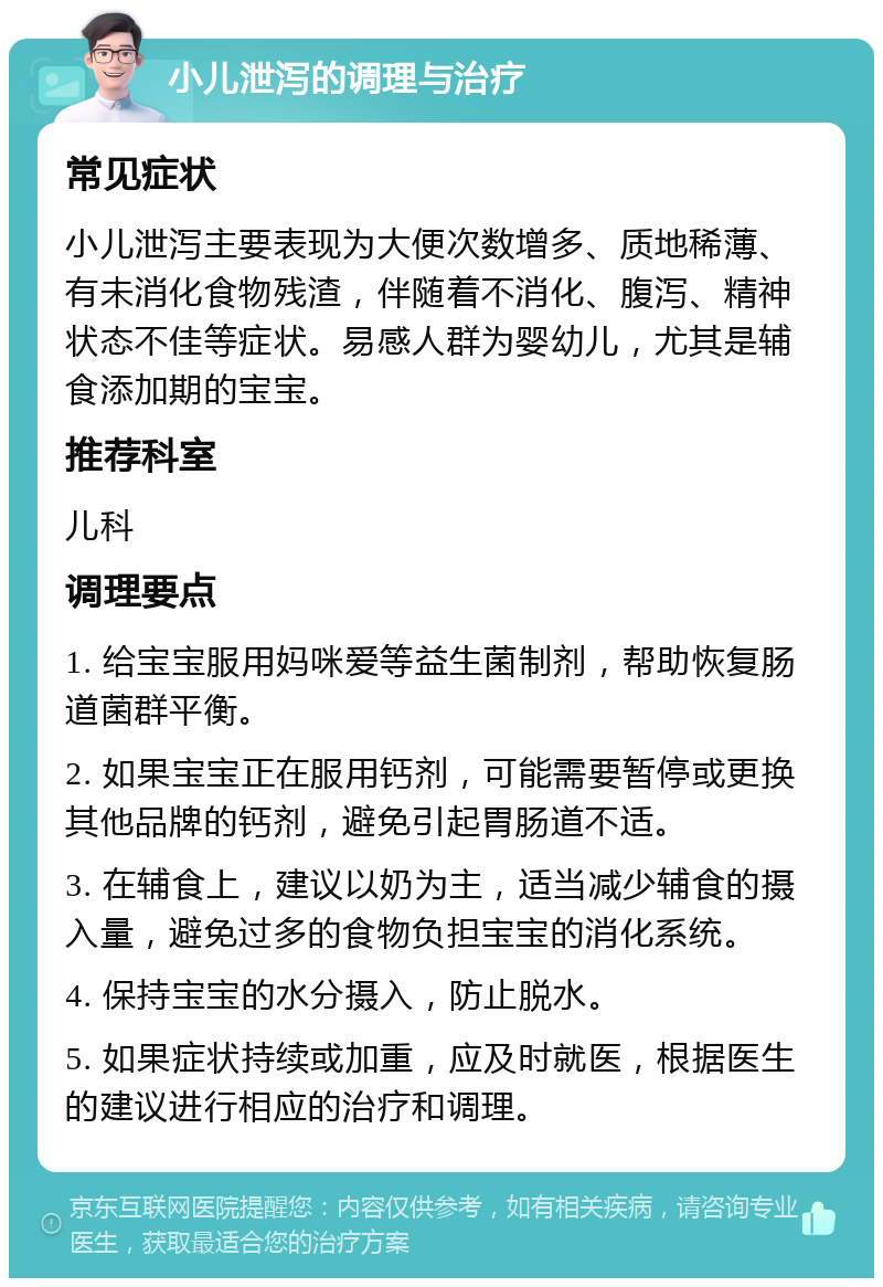 小儿泄泻的调理与治疗 常见症状 小儿泄泻主要表现为大便次数增多、质地稀薄、有未消化食物残渣，伴随着不消化、腹泻、精神状态不佳等症状。易感人群为婴幼儿，尤其是辅食添加期的宝宝。 推荐科室 儿科 调理要点 1. 给宝宝服用妈咪爱等益生菌制剂，帮助恢复肠道菌群平衡。 2. 如果宝宝正在服用钙剂，可能需要暂停或更换其他品牌的钙剂，避免引起胃肠道不适。 3. 在辅食上，建议以奶为主，适当减少辅食的摄入量，避免过多的食物负担宝宝的消化系统。 4. 保持宝宝的水分摄入，防止脱水。 5. 如果症状持续或加重，应及时就医，根据医生的建议进行相应的治疗和调理。