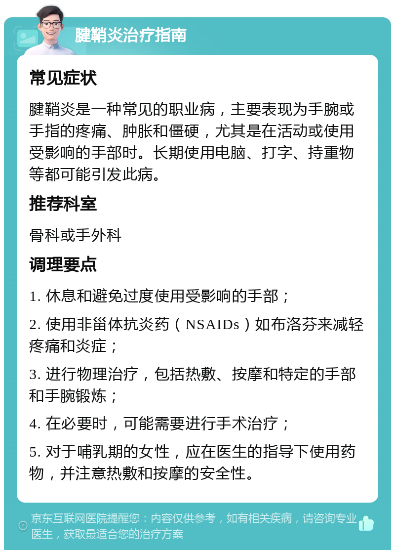 腱鞘炎治疗指南 常见症状 腱鞘炎是一种常见的职业病，主要表现为手腕或手指的疼痛、肿胀和僵硬，尤其是在活动或使用受影响的手部时。长期使用电脑、打字、持重物等都可能引发此病。 推荐科室 骨科或手外科 调理要点 1. 休息和避免过度使用受影响的手部； 2. 使用非甾体抗炎药（NSAIDs）如布洛芬来减轻疼痛和炎症； 3. 进行物理治疗，包括热敷、按摩和特定的手部和手腕锻炼； 4. 在必要时，可能需要进行手术治疗； 5. 对于哺乳期的女性，应在医生的指导下使用药物，并注意热敷和按摩的安全性。