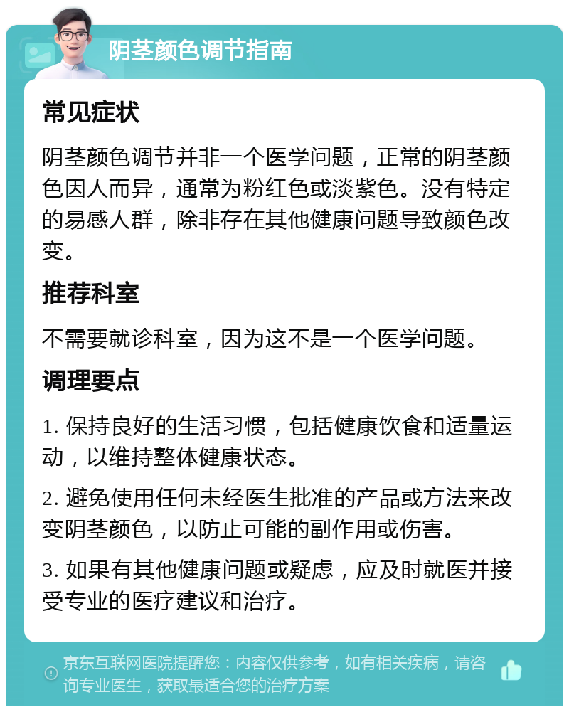 阴茎颜色调节指南 常见症状 阴茎颜色调节并非一个医学问题，正常的阴茎颜色因人而异，通常为粉红色或淡紫色。没有特定的易感人群，除非存在其他健康问题导致颜色改变。 推荐科室 不需要就诊科室，因为这不是一个医学问题。 调理要点 1. 保持良好的生活习惯，包括健康饮食和适量运动，以维持整体健康状态。 2. 避免使用任何未经医生批准的产品或方法来改变阴茎颜色，以防止可能的副作用或伤害。 3. 如果有其他健康问题或疑虑，应及时就医并接受专业的医疗建议和治疗。