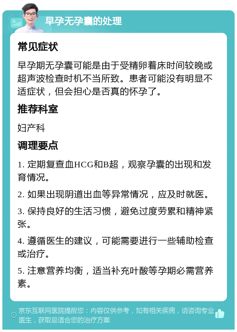 早孕无孕囊的处理 常见症状 早孕期无孕囊可能是由于受精卵着床时间较晚或超声波检查时机不当所致。患者可能没有明显不适症状，但会担心是否真的怀孕了。 推荐科室 妇产科 调理要点 1. 定期复查血HCG和B超，观察孕囊的出现和发育情况。 2. 如果出现阴道出血等异常情况，应及时就医。 3. 保持良好的生活习惯，避免过度劳累和精神紧张。 4. 遵循医生的建议，可能需要进行一些辅助检查或治疗。 5. 注意营养均衡，适当补充叶酸等孕期必需营养素。