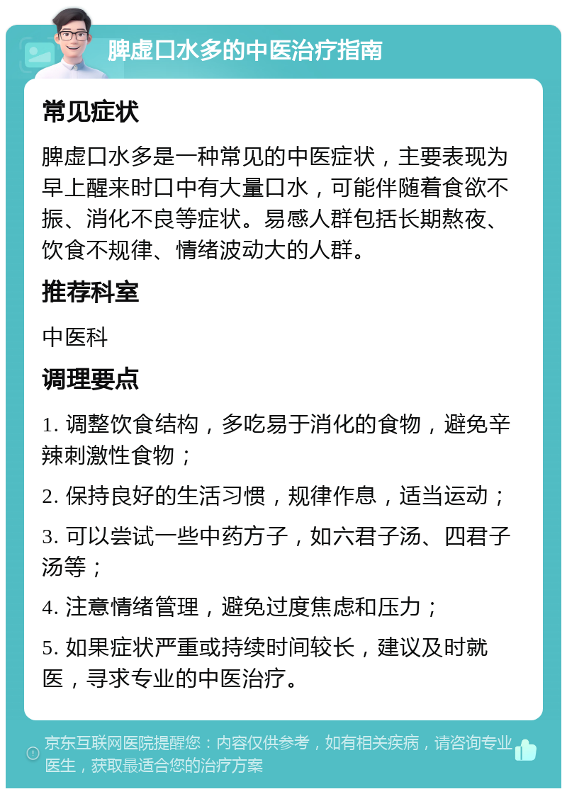 脾虚口水多的中医治疗指南 常见症状 脾虚口水多是一种常见的中医症状，主要表现为早上醒来时口中有大量口水，可能伴随着食欲不振、消化不良等症状。易感人群包括长期熬夜、饮食不规律、情绪波动大的人群。 推荐科室 中医科 调理要点 1. 调整饮食结构，多吃易于消化的食物，避免辛辣刺激性食物； 2. 保持良好的生活习惯，规律作息，适当运动； 3. 可以尝试一些中药方子，如六君子汤、四君子汤等； 4. 注意情绪管理，避免过度焦虑和压力； 5. 如果症状严重或持续时间较长，建议及时就医，寻求专业的中医治疗。