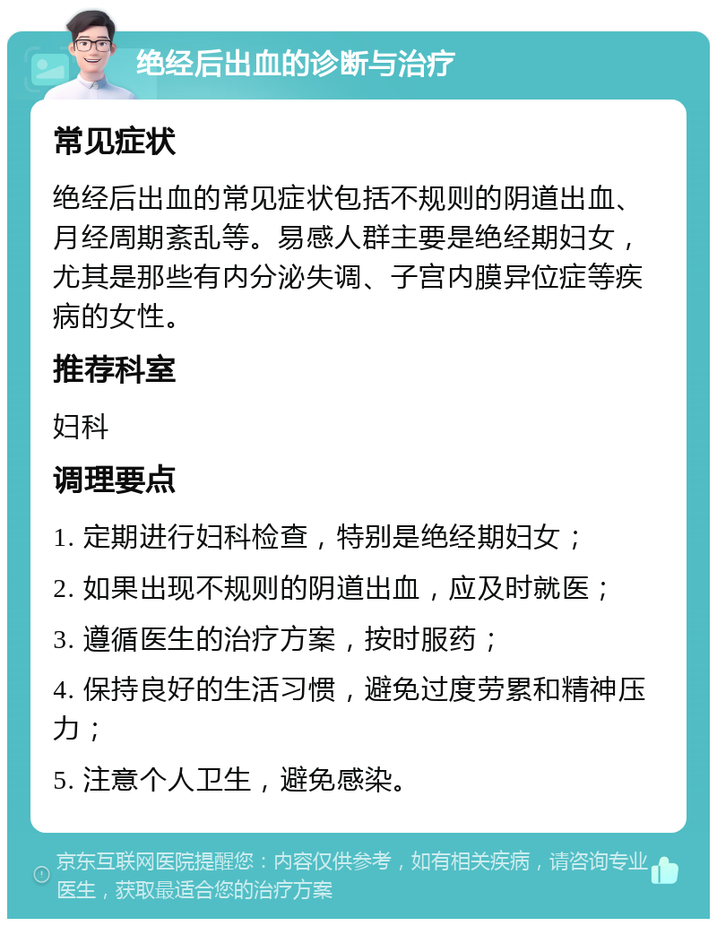 绝经后出血的诊断与治疗 常见症状 绝经后出血的常见症状包括不规则的阴道出血、月经周期紊乱等。易感人群主要是绝经期妇女，尤其是那些有内分泌失调、子宫内膜异位症等疾病的女性。 推荐科室 妇科 调理要点 1. 定期进行妇科检查，特别是绝经期妇女； 2. 如果出现不规则的阴道出血，应及时就医； 3. 遵循医生的治疗方案，按时服药； 4. 保持良好的生活习惯，避免过度劳累和精神压力； 5. 注意个人卫生，避免感染。