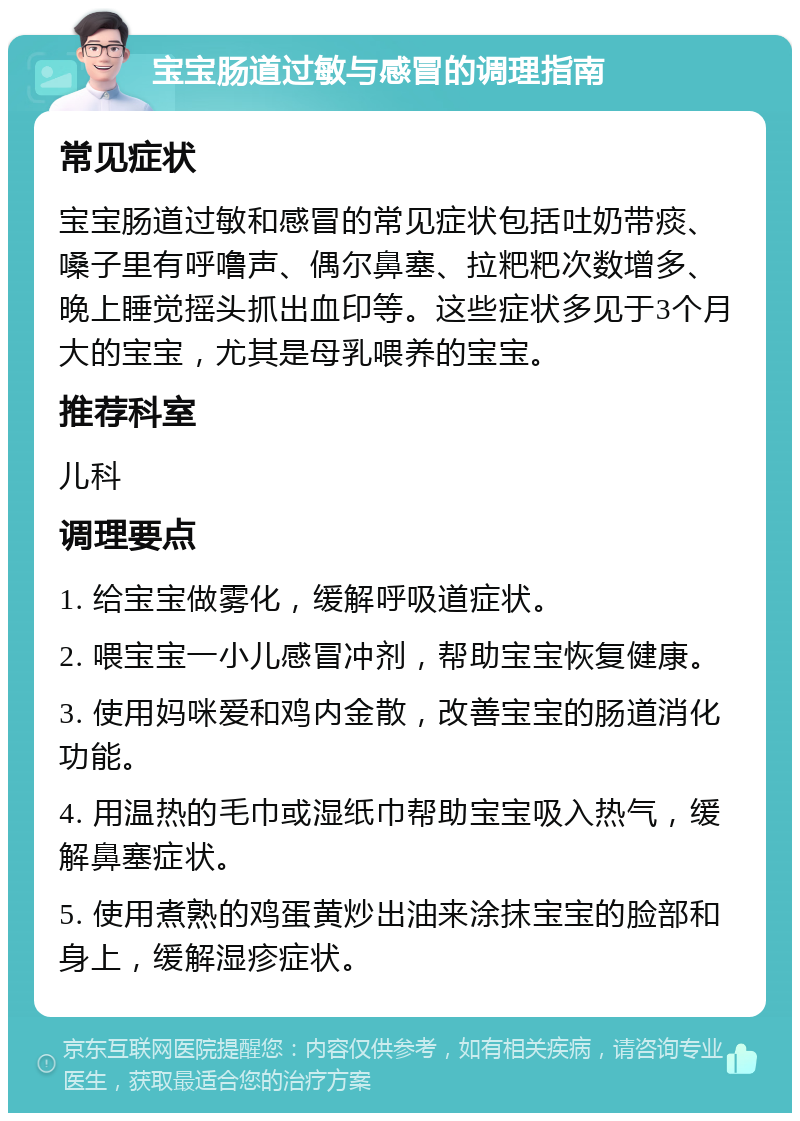 宝宝肠道过敏与感冒的调理指南 常见症状 宝宝肠道过敏和感冒的常见症状包括吐奶带痰、嗓子里有呼噜声、偶尔鼻塞、拉粑粑次数增多、晚上睡觉摇头抓出血印等。这些症状多见于3个月大的宝宝，尤其是母乳喂养的宝宝。 推荐科室 儿科 调理要点 1. 给宝宝做雾化，缓解呼吸道症状。 2. 喂宝宝一小儿感冒冲剂，帮助宝宝恢复健康。 3. 使用妈咪爱和鸡内金散，改善宝宝的肠道消化功能。 4. 用温热的毛巾或湿纸巾帮助宝宝吸入热气，缓解鼻塞症状。 5. 使用煮熟的鸡蛋黄炒出油来涂抹宝宝的脸部和身上，缓解湿疹症状。