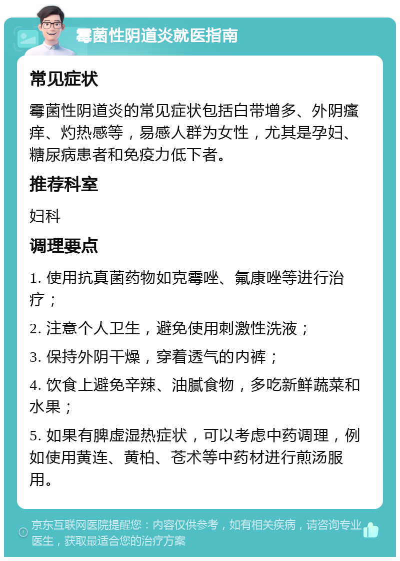 霉菌性阴道炎就医指南 常见症状 霉菌性阴道炎的常见症状包括白带增多、外阴瘙痒、灼热感等，易感人群为女性，尤其是孕妇、糖尿病患者和免疫力低下者。 推荐科室 妇科 调理要点 1. 使用抗真菌药物如克霉唑、氟康唑等进行治疗； 2. 注意个人卫生，避免使用刺激性洗液； 3. 保持外阴干燥，穿着透气的内裤； 4. 饮食上避免辛辣、油腻食物，多吃新鲜蔬菜和水果； 5. 如果有脾虚湿热症状，可以考虑中药调理，例如使用黄连、黄柏、苍术等中药材进行煎汤服用。