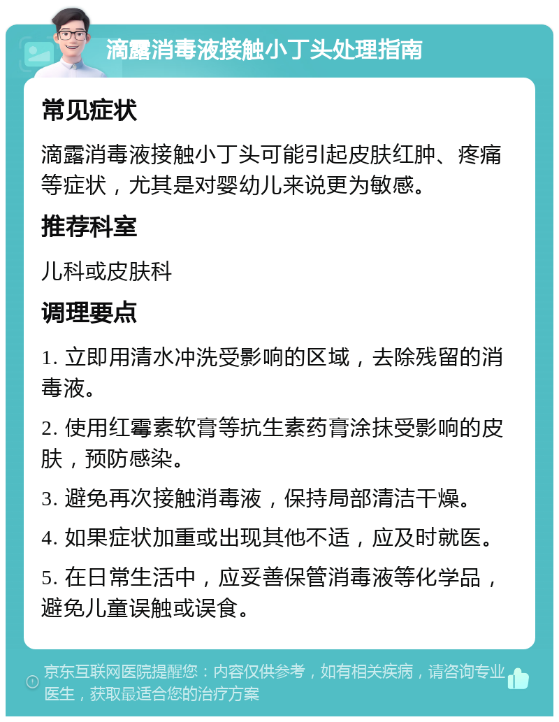 滴露消毒液接触小丁头处理指南 常见症状 滴露消毒液接触小丁头可能引起皮肤红肿、疼痛等症状，尤其是对婴幼儿来说更为敏感。 推荐科室 儿科或皮肤科 调理要点 1. 立即用清水冲洗受影响的区域，去除残留的消毒液。 2. 使用红霉素软膏等抗生素药膏涂抹受影响的皮肤，预防感染。 3. 避免再次接触消毒液，保持局部清洁干燥。 4. 如果症状加重或出现其他不适，应及时就医。 5. 在日常生活中，应妥善保管消毒液等化学品，避免儿童误触或误食。