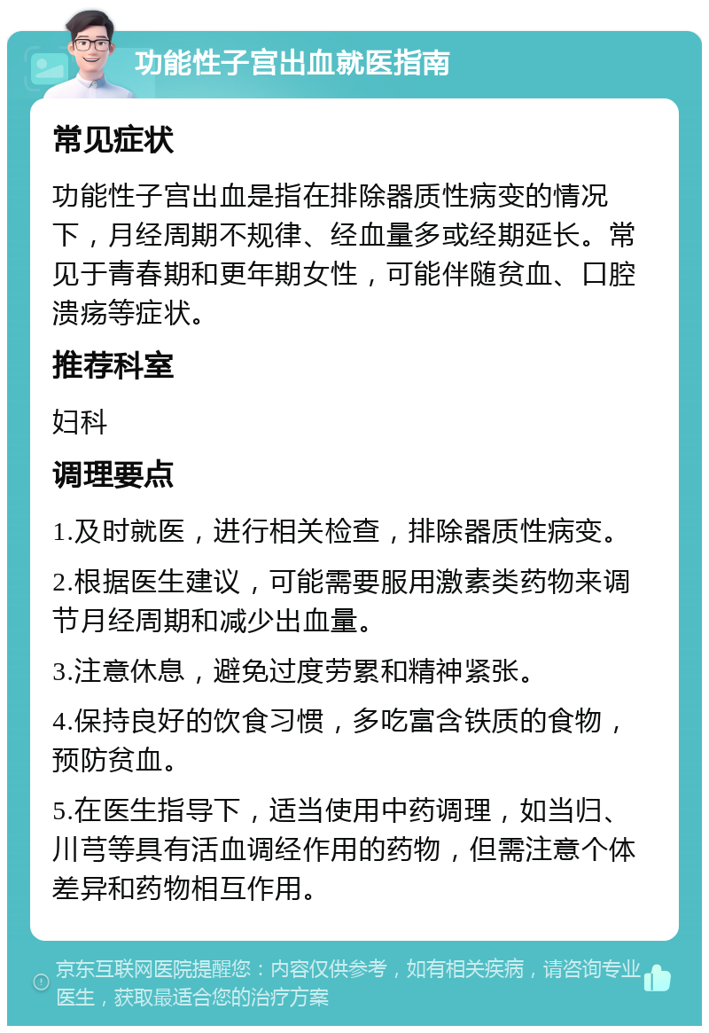 功能性子宫出血就医指南 常见症状 功能性子宫出血是指在排除器质性病变的情况下，月经周期不规律、经血量多或经期延长。常见于青春期和更年期女性，可能伴随贫血、口腔溃疡等症状。 推荐科室 妇科 调理要点 1.及时就医，进行相关检查，排除器质性病变。 2.根据医生建议，可能需要服用激素类药物来调节月经周期和减少出血量。 3.注意休息，避免过度劳累和精神紧张。 4.保持良好的饮食习惯，多吃富含铁质的食物，预防贫血。 5.在医生指导下，适当使用中药调理，如当归、川芎等具有活血调经作用的药物，但需注意个体差异和药物相互作用。