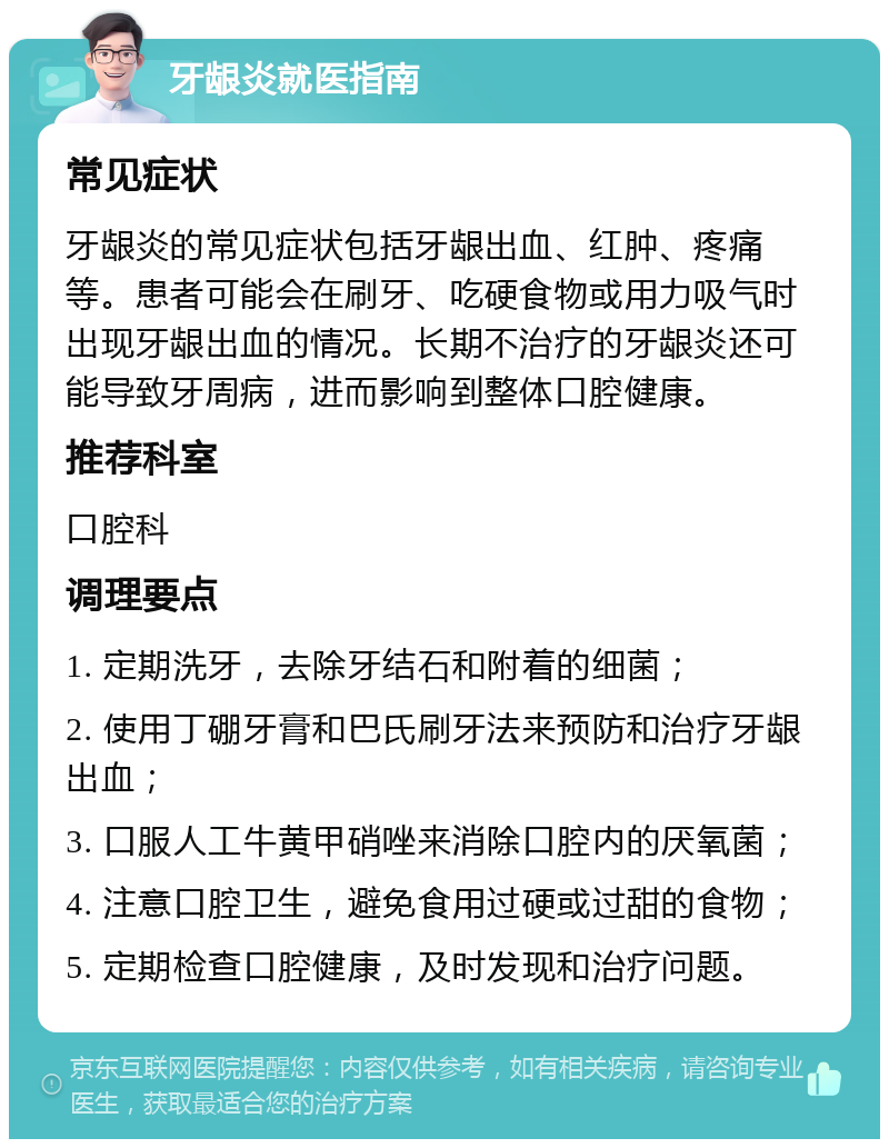 牙龈炎就医指南 常见症状 牙龈炎的常见症状包括牙龈出血、红肿、疼痛等。患者可能会在刷牙、吃硬食物或用力吸气时出现牙龈出血的情况。长期不治疗的牙龈炎还可能导致牙周病，进而影响到整体口腔健康。 推荐科室 口腔科 调理要点 1. 定期洗牙，去除牙结石和附着的细菌； 2. 使用丁硼牙膏和巴氏刷牙法来预防和治疗牙龈出血； 3. 口服人工牛黄甲硝唑来消除口腔内的厌氧菌； 4. 注意口腔卫生，避免食用过硬或过甜的食物； 5. 定期检查口腔健康，及时发现和治疗问题。