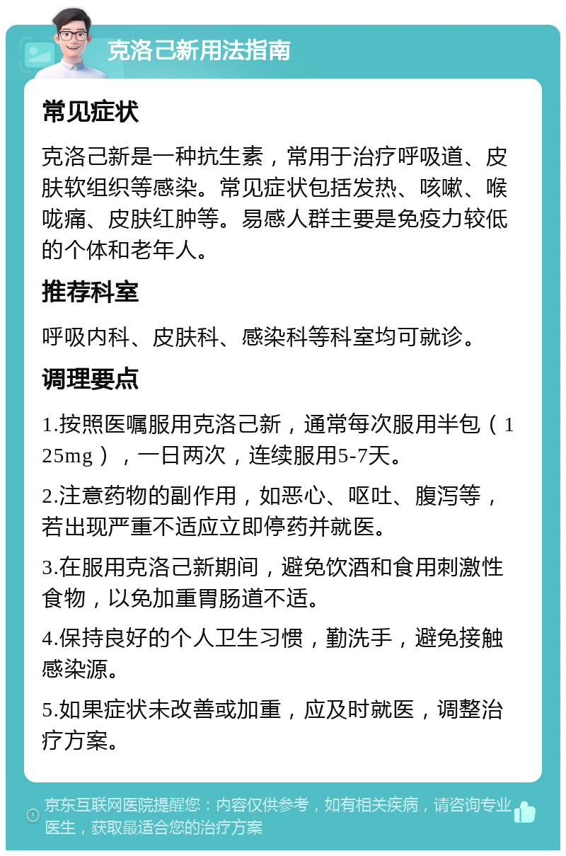 克洛己新用法指南 常见症状 克洛己新是一种抗生素，常用于治疗呼吸道、皮肤软组织等感染。常见症状包括发热、咳嗽、喉咙痛、皮肤红肿等。易感人群主要是免疫力较低的个体和老年人。 推荐科室 呼吸内科、皮肤科、感染科等科室均可就诊。 调理要点 1.按照医嘱服用克洛己新，通常每次服用半包（125mg），一日两次，连续服用5-7天。 2.注意药物的副作用，如恶心、呕吐、腹泻等，若出现严重不适应立即停药并就医。 3.在服用克洛己新期间，避免饮酒和食用刺激性食物，以免加重胃肠道不适。 4.保持良好的个人卫生习惯，勤洗手，避免接触感染源。 5.如果症状未改善或加重，应及时就医，调整治疗方案。